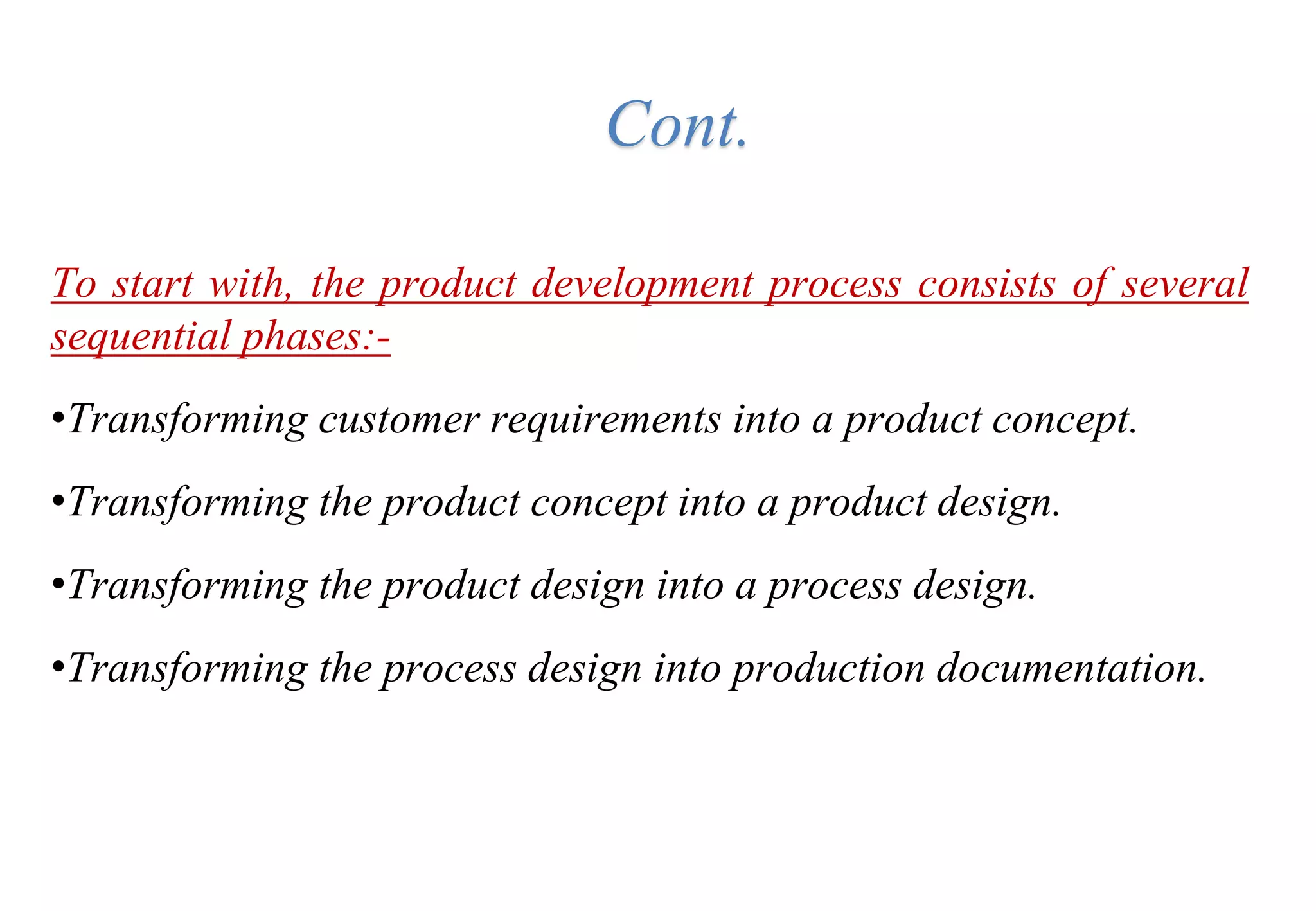 To start with, the product development process consists of several
sequential phases:-
•Transforming customer requirements into a product concept.
•Transforming the product concept into a product design.
•Transforming the product design into a process design.
•Transforming the process design into production documentation.
Cont.
 