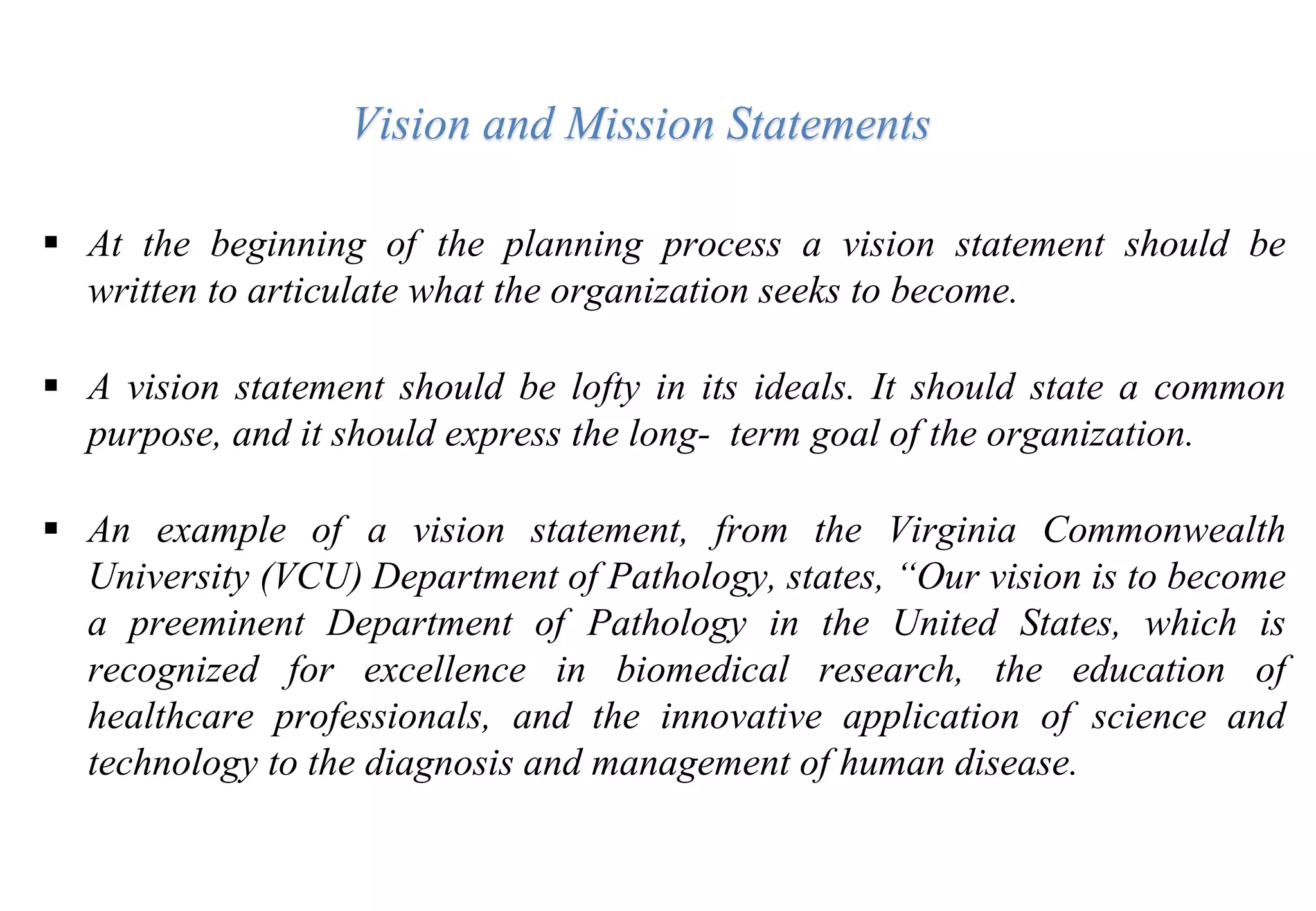 At the beginning of the planning process a vision statement should be
written to articulate what the organization seeks to become.
 A vision statement should be lofty in its ideals. It should state a common
purpose, and it should express the long- term goal of the organization.
 An example of a vision statement, from the Virginia Commonwealth
University (VCU) Department of Pathology, states, “Our vision is to become
a preeminent Department of Pathology in the United States, which is
recognized for excellence in biomedical research, the education of
healthcare professionals, and the innovative application of science and
technology to the diagnosis and management of human disease.
Vision and Mission Statements
 