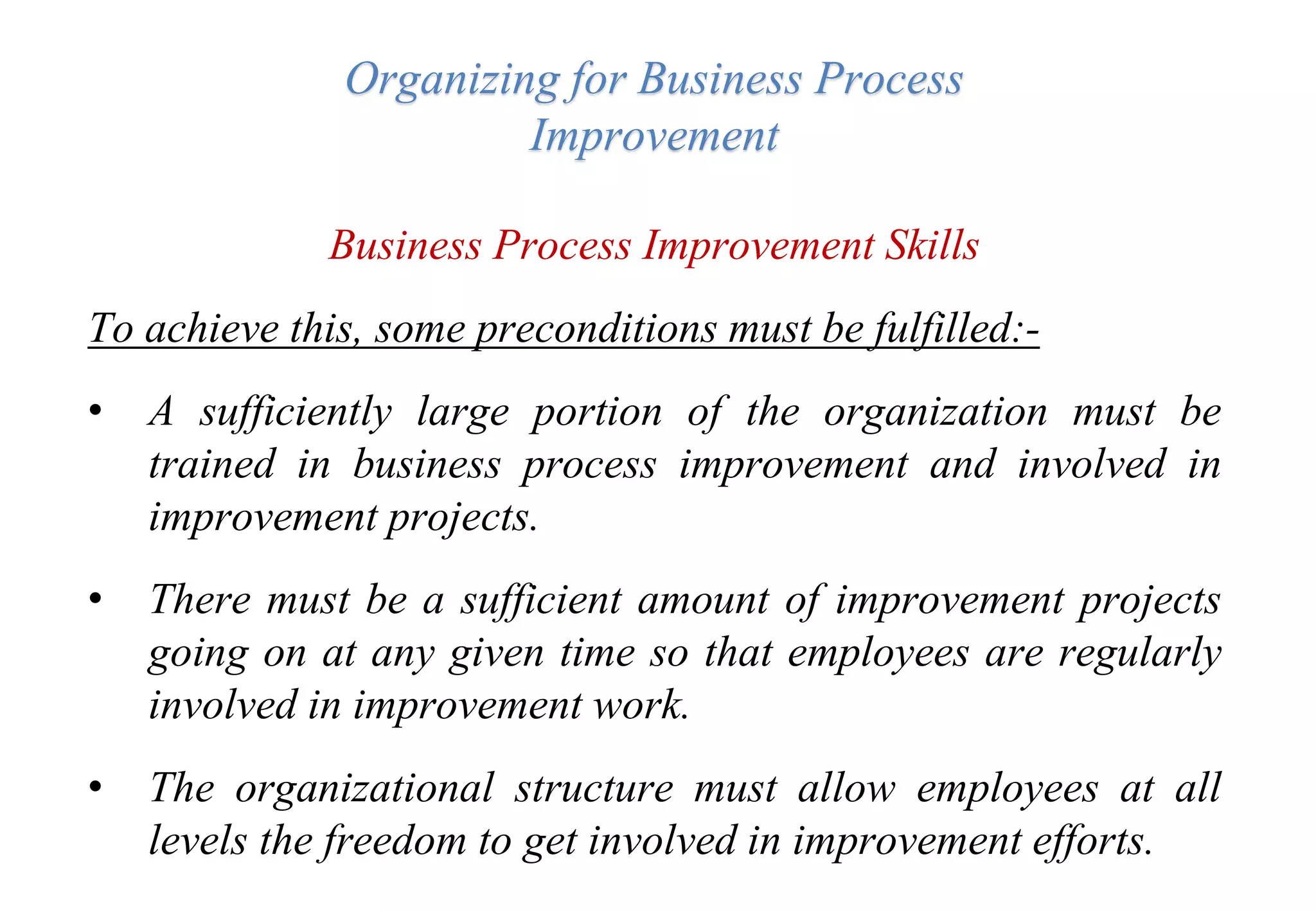 Organizing for Business Process
Improvement
Business Process Improvement Skills
To achieve this, some preconditions must be fulfilled:-
• A sufficiently large portion of the organization must be
trained in business process improvement and involved in
improvement projects.
• There must be a sufficient amount of improvement projects
going on at any given time so that employees are regularly
involved in improvement work.
• The organizational structure must allow employees at all
levels the freedom to get involved in improvement efforts.
 