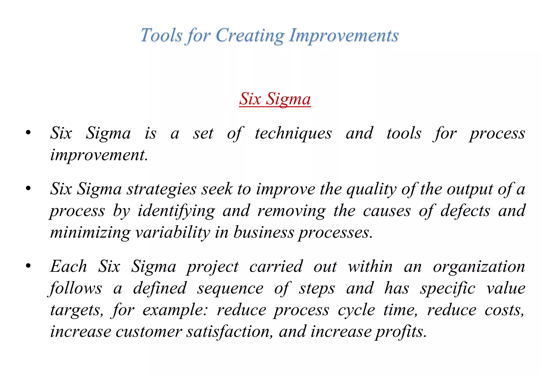 Tools for Creating Improvements
Six Sigma
• Six Sigma is a set of techniques and tools for process
improvement.
• Six Sigma strategies seek to improve the quality of the output of a
process by identifying and removing the causes of defects and
minimizing variability in business processes.
• Each Six Sigma project carried out within an organization
follows a defined sequence of steps and has specific value
targets, for example: reduce process cycle time, reduce costs,
increase customer satisfaction, and increase profits.
 