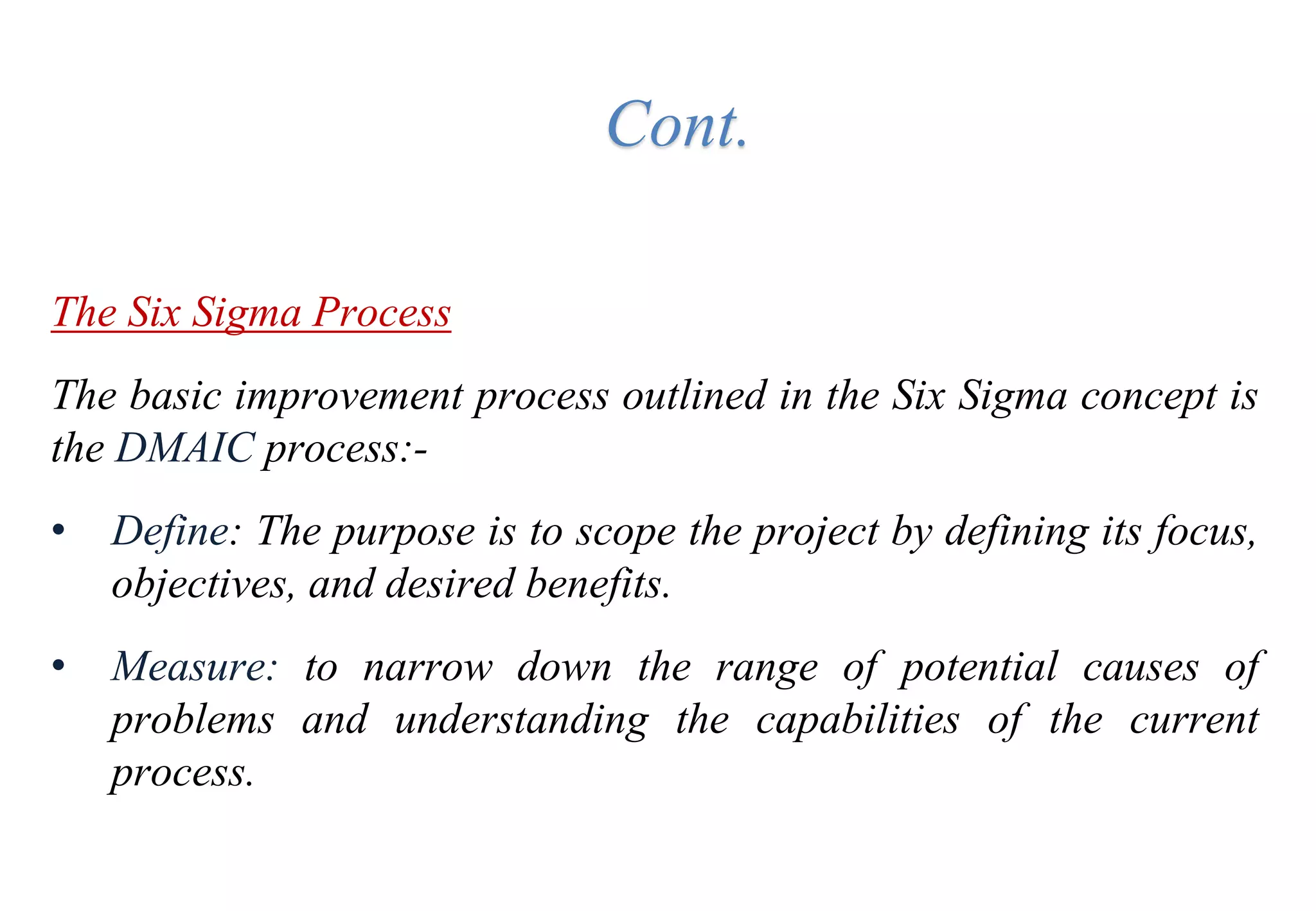 The Six Sigma Process
The basic improvement process outlined in the Six Sigma concept is
the DMAIC process:-
• Define: The purpose is to scope the project by defining its focus,
objectives, and desired benefits.
• Measure: to narrow down the range of potential causes of
problems and understanding the capabilities of the current
process.
Cont.
 