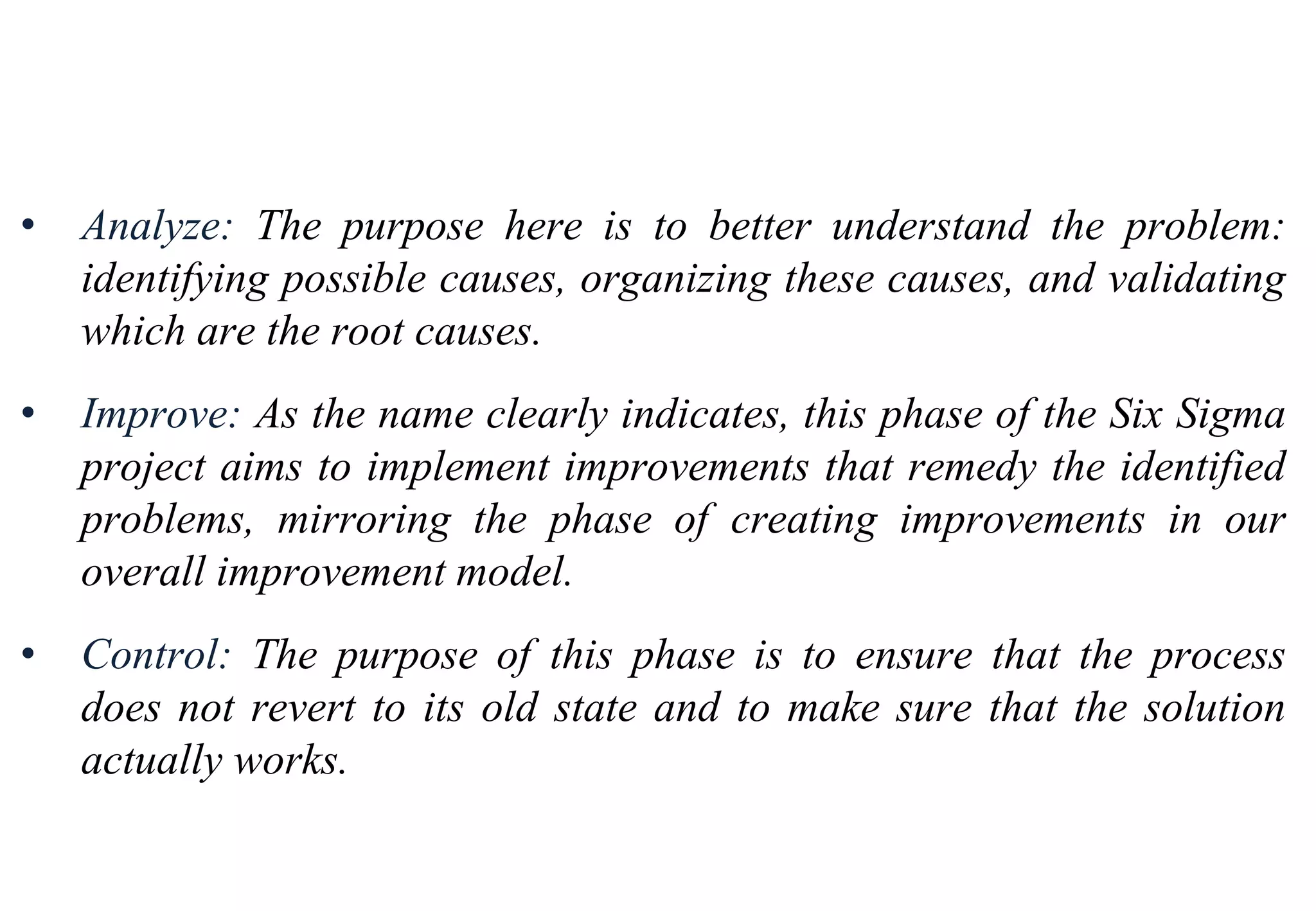 Tools for Creating Improvements
• Analyze: The purpose here is to better understand the problem:
identifying possible causes, organizing these causes, and validating
which are the root causes.
• Improve: As the name clearly indicates, this phase of the Six Sigma
project aims to implement improvements that remedy the identified
problems, mirroring the phase of creating improvements in our
overall improvement model.
• Control: The purpose of this phase is to ensure that the process
does not revert to its old state and to make sure that the solution
actually works.
 