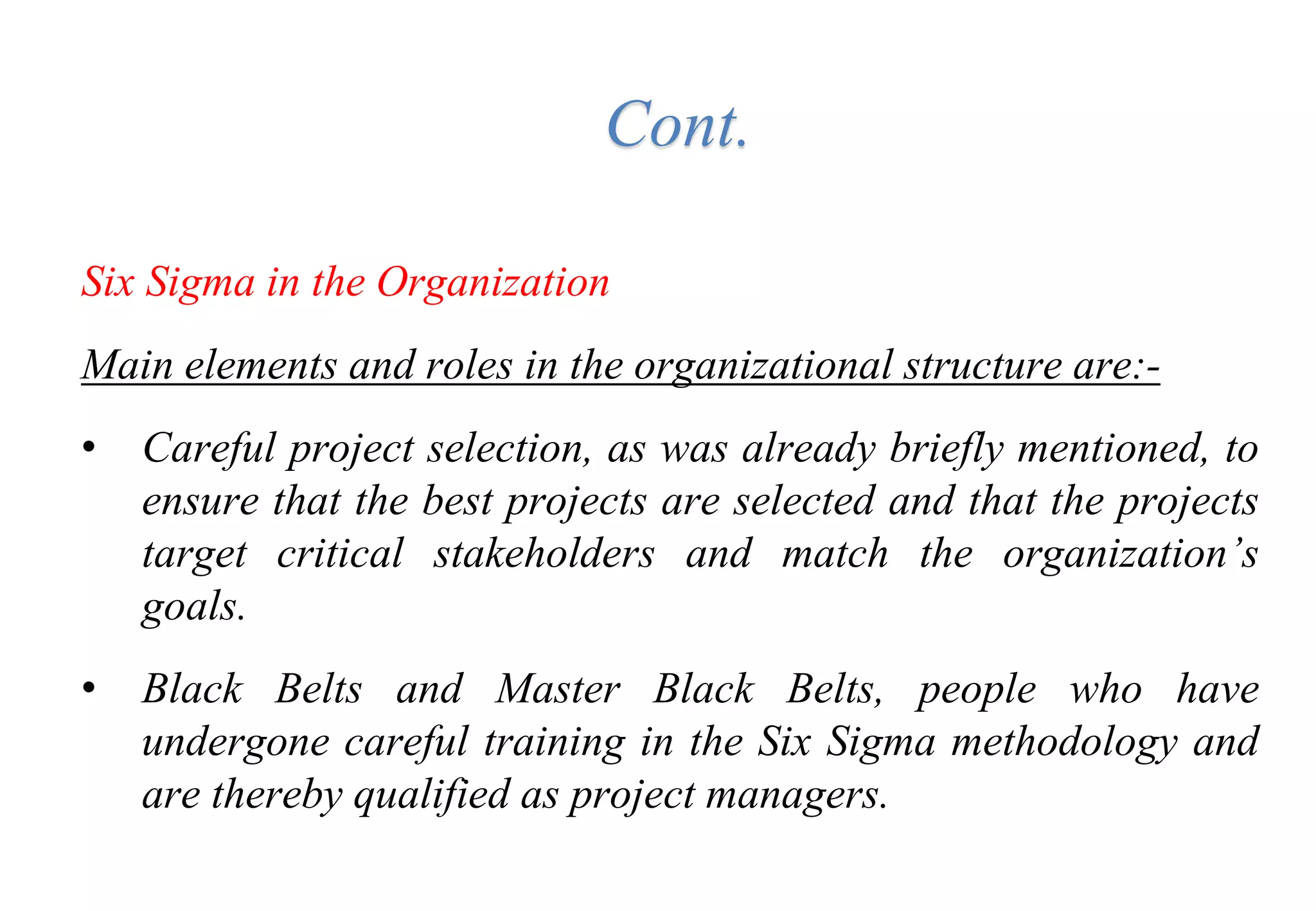 Six Sigma in the Organization
Main elements and roles in the organizational structure are:-
• Careful project selection, as was already briefly mentioned, to
ensure that the best projects are selected and that the projects
target critical stakeholders and match the organization’s
goals.
• Black Belts and Master Black Belts, people who have
undergone careful training in the Six Sigma methodology and
are thereby qualified as project managers.
Cont.
 