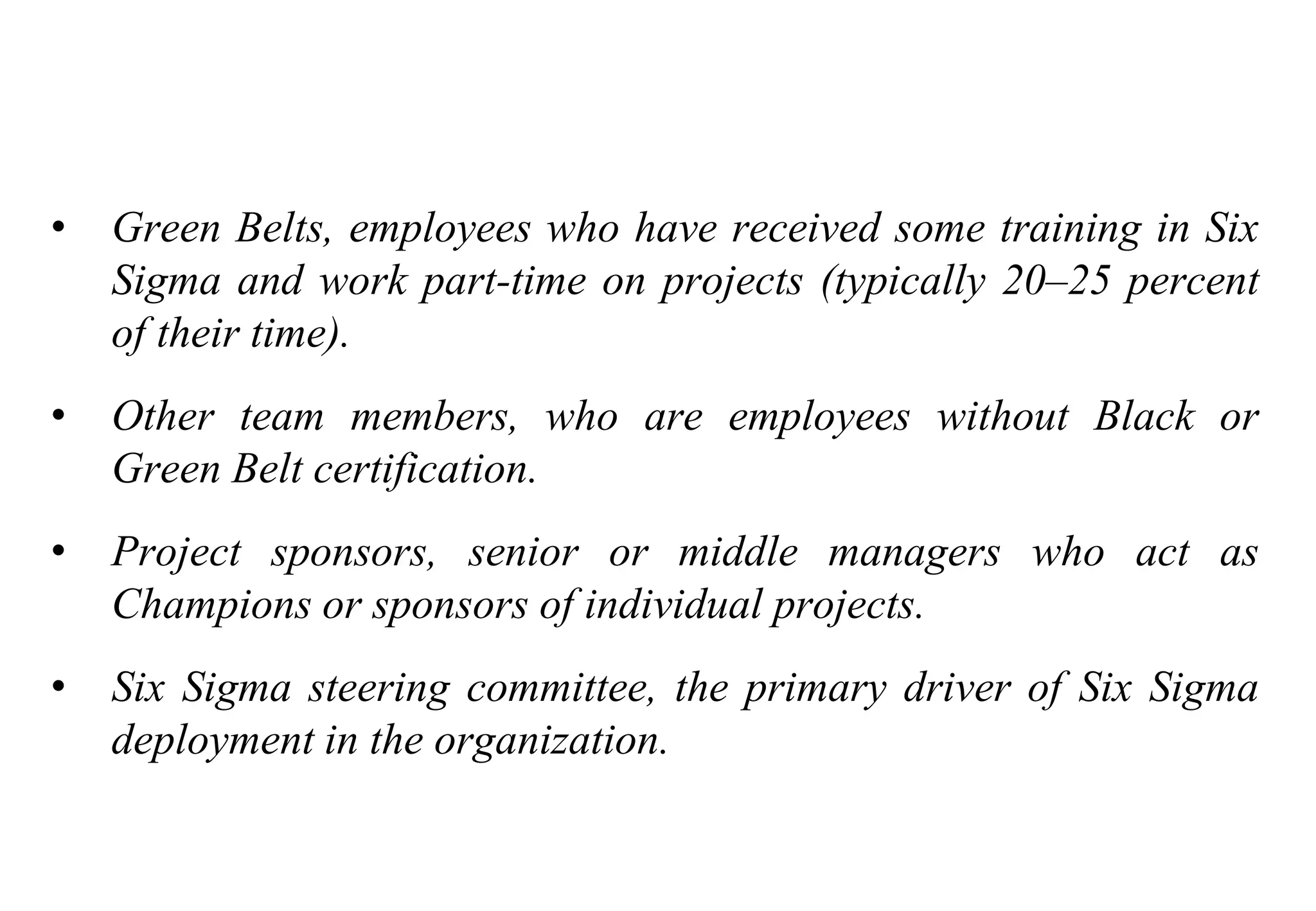 Tools for Creating Improvements
• Green Belts, employees who have received some training in Six
Sigma and work part-time on projects (typically 20–25 percent
of their time).
• Other team members, who are employees without Black or
Green Belt certification.
• Project sponsors, senior or middle managers who act as
Champions or sponsors of individual projects.
• Six Sigma steering committee, the primary driver of Six Sigma
deployment in the organization.
 