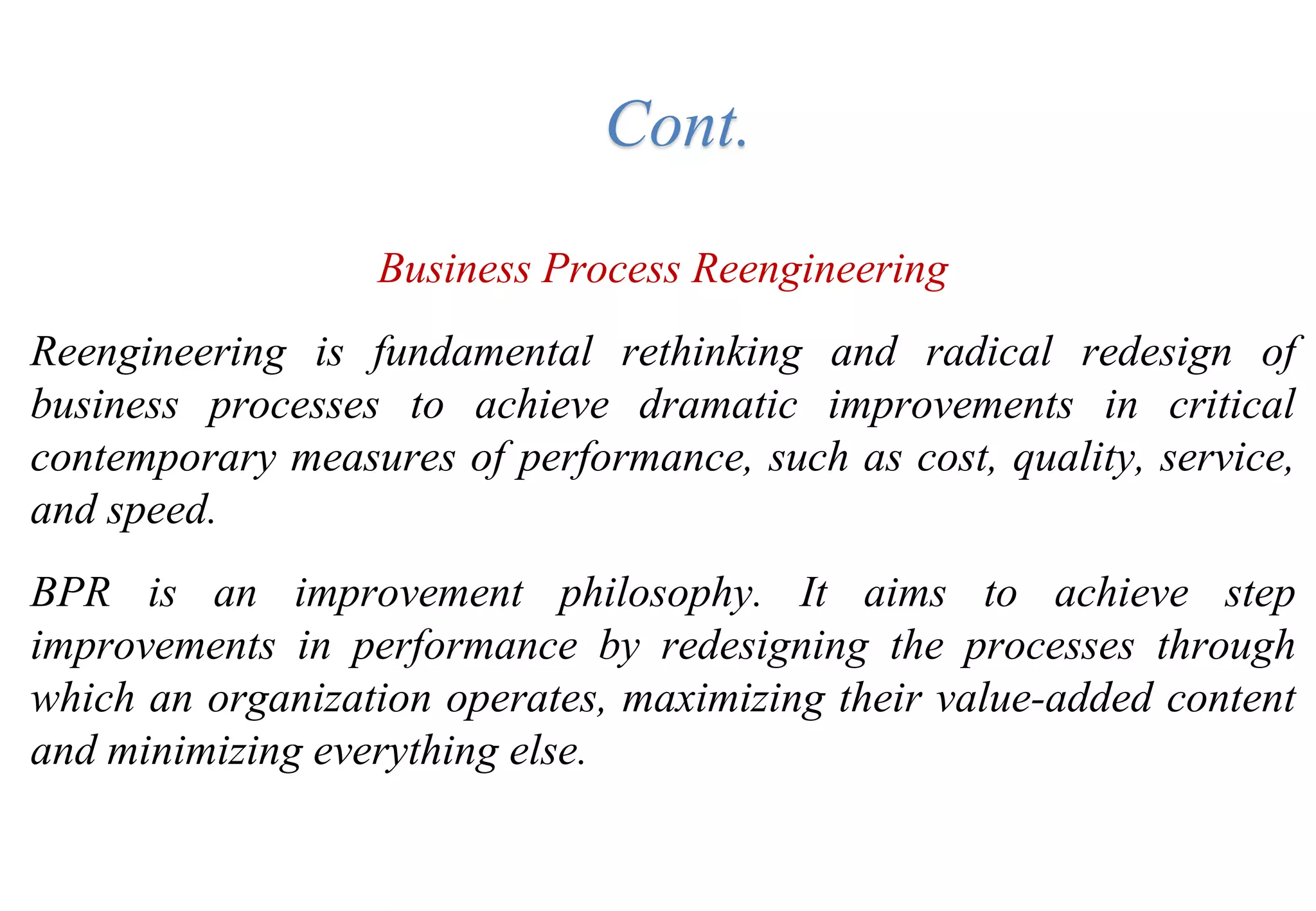 Business Process Reengineering
Reengineering is fundamental rethinking and radical redesign of
business processes to achieve dramatic improvements in critical
contemporary measures of performance, such as cost, quality, service,
and speed.
BPR is an improvement philosophy. It aims to achieve step
improvements in performance by redesigning the processes through
which an organization operates, maximizing their value-added content
and minimizing everything else.
Cont.
 