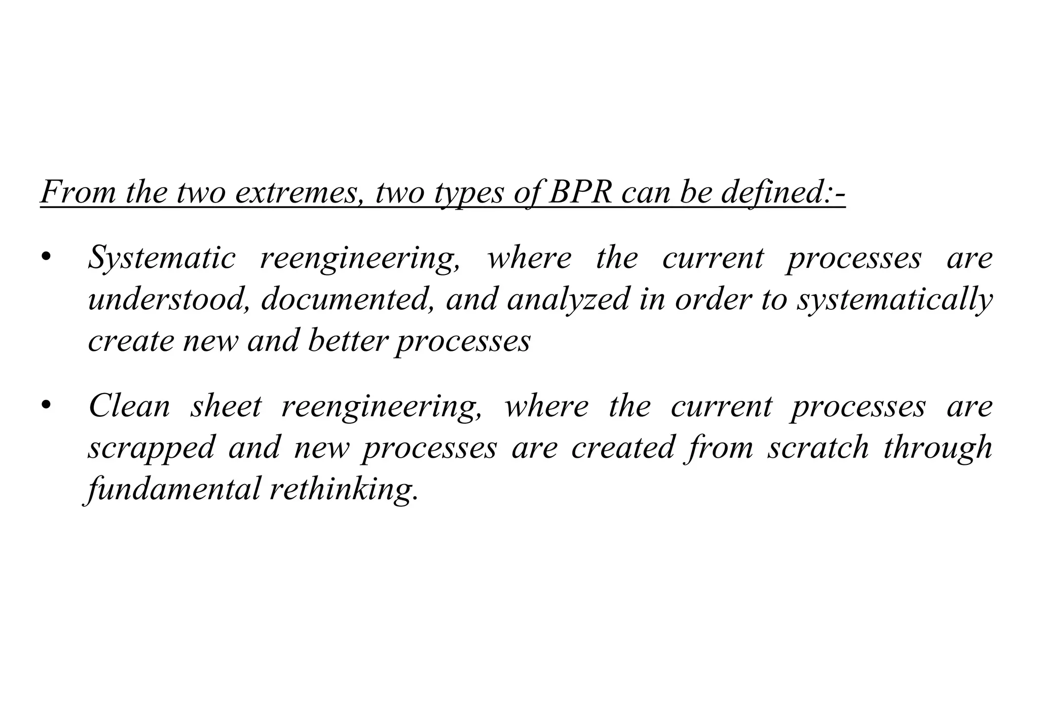 Tools for Creating Improvements
From the two extremes, two types of BPR can be defined:-
• Systematic reengineering, where the current processes are
understood, documented, and analyzed in order to systematically
create new and better processes
• Clean sheet reengineering, where the current processes are
scrapped and new processes are created from scratch through
fundamental rethinking.
 