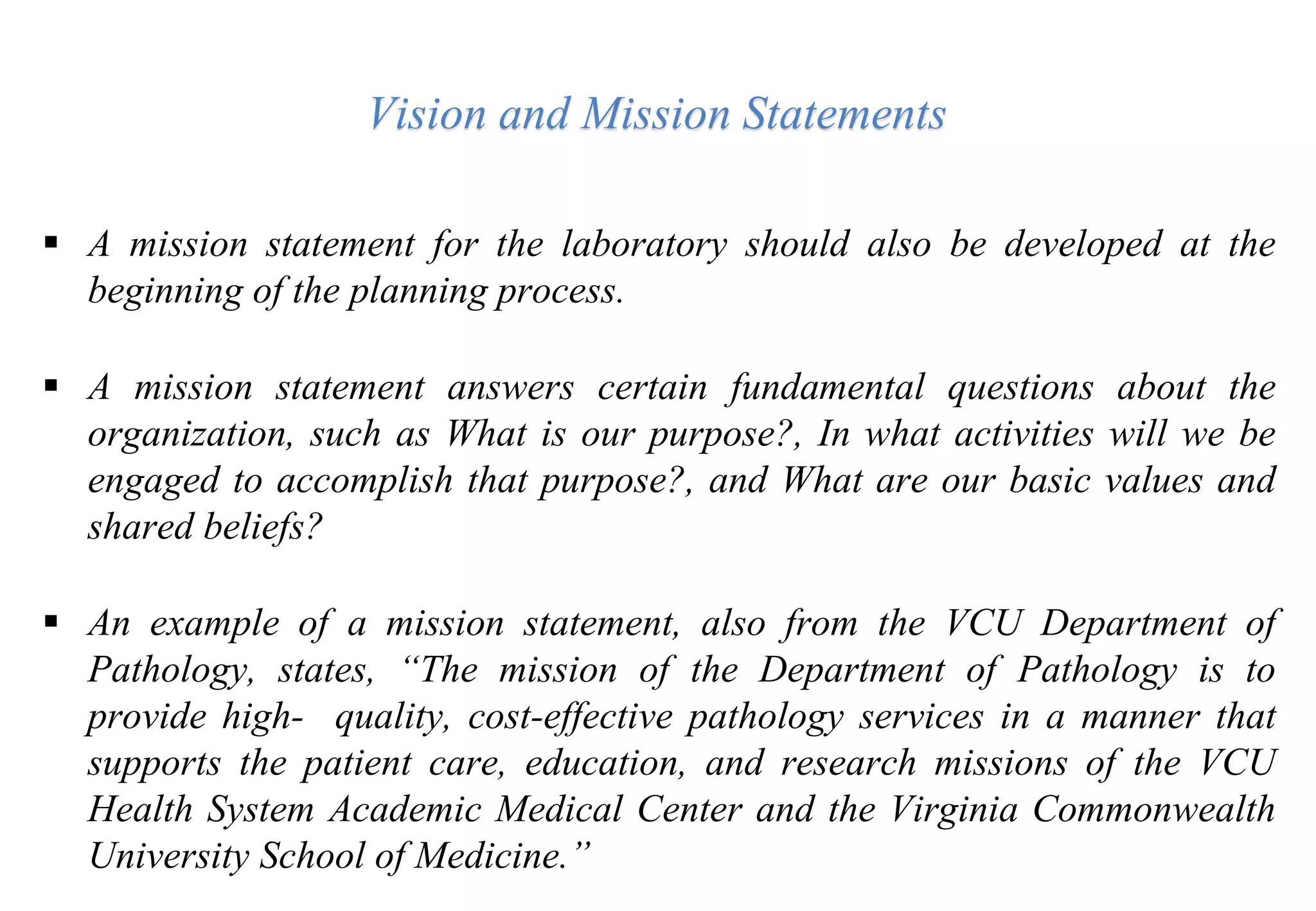  A mission statement for the laboratory should also be developed at the
beginning of the planning process.
 A mission statement answers certain fundamental questions about the
organization, such as What is our purpose?, In what activities will we be
engaged to accomplish that purpose?, and What are our basic values and
shared beliefs?
 An example of a mission statement, also from the VCU Department of
Pathology, states, “The mission of the Department of Pathology is to
provide high- quality, cost-effective pathology services in a manner that
supports the patient care, education, and research missions of the VCU
Health System Academic Medical Center and the Virginia Commonwealth
University School of Medicine.”
Vision and Mission Statements
 
