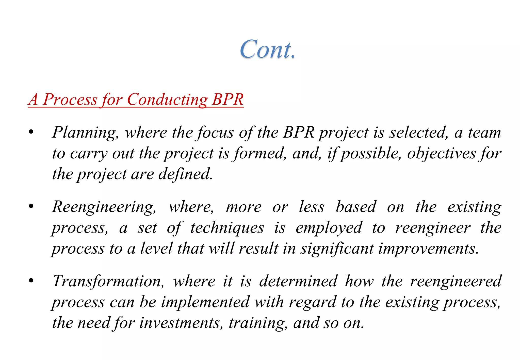 A Process for Conducting BPR
• Planning, where the focus of the BPR project is selected, a team
to carry out the project is formed, and, if possible, objectives for
the project are defined.
• Reengineering, where, more or less based on the existing
process, a set of techniques is employed to reengineer the
process to a level that will result in significant improvements.
• Transformation, where it is determined how the reengineered
process can be implemented with regard to the existing process,
the need for investments, training, and so on.
Cont.
 