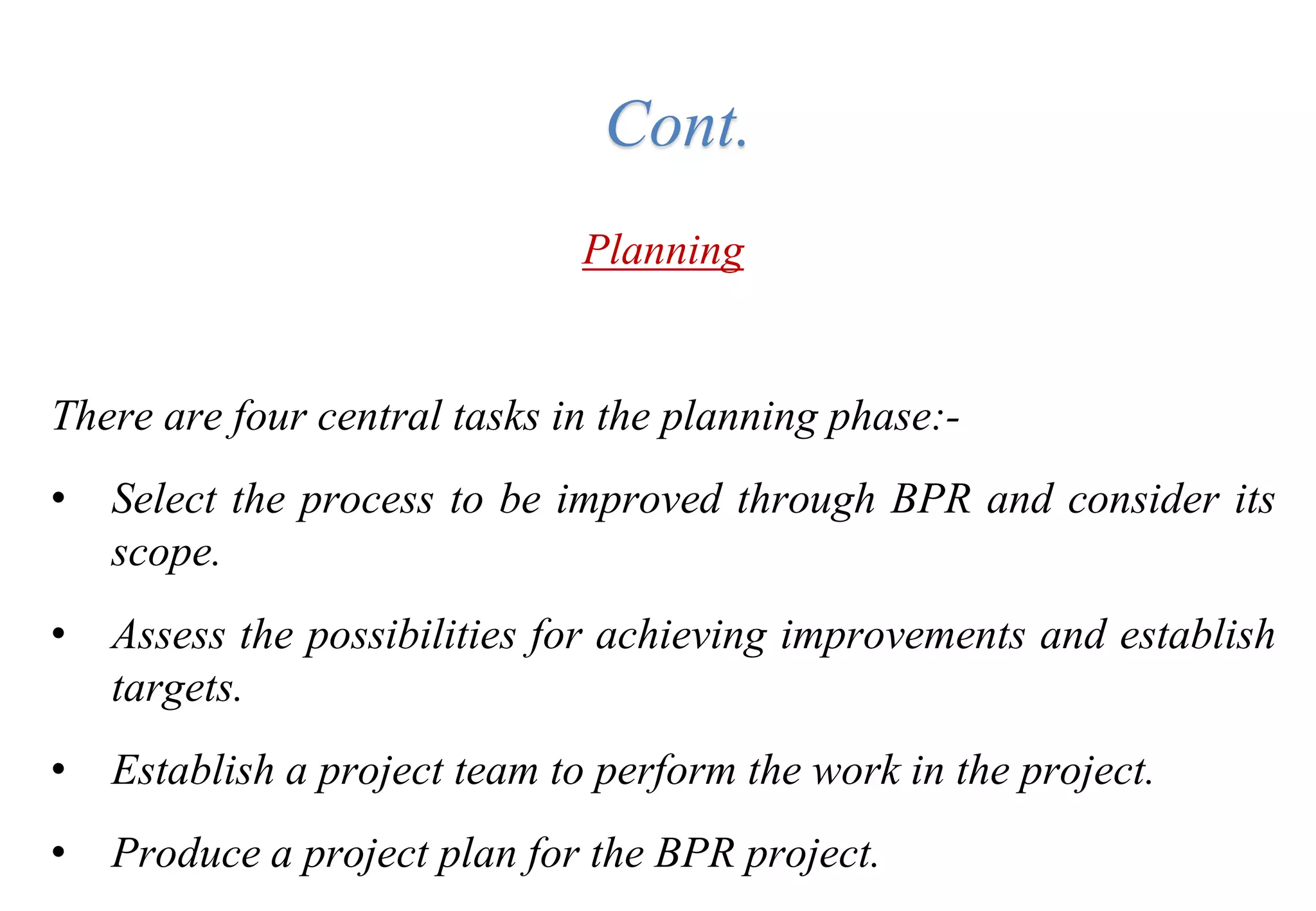 Planning
There are four central tasks in the planning phase:-
• Select the process to be improved through BPR and consider its
scope.
• Assess the possibilities for achieving improvements and establish
targets.
• Establish a project team to perform the work in the project.
• Produce a project plan for the BPR project.
Cont.
 