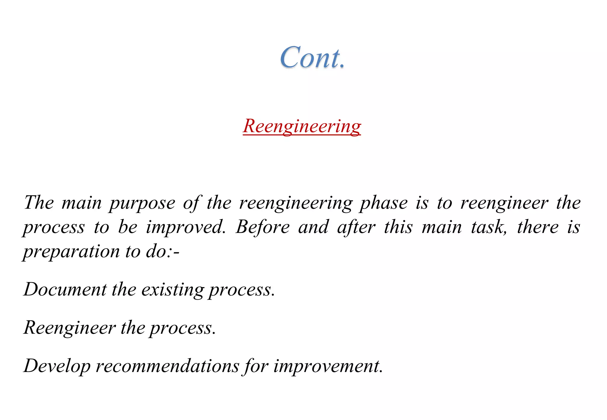 Reengineering
The main purpose of the reengineering phase is to reengineer the
process to be improved. Before and after this main task, there is
preparation to do:-
Document the existing process.
Reengineer the process.
Develop recommendations for improvement.
Cont.
 