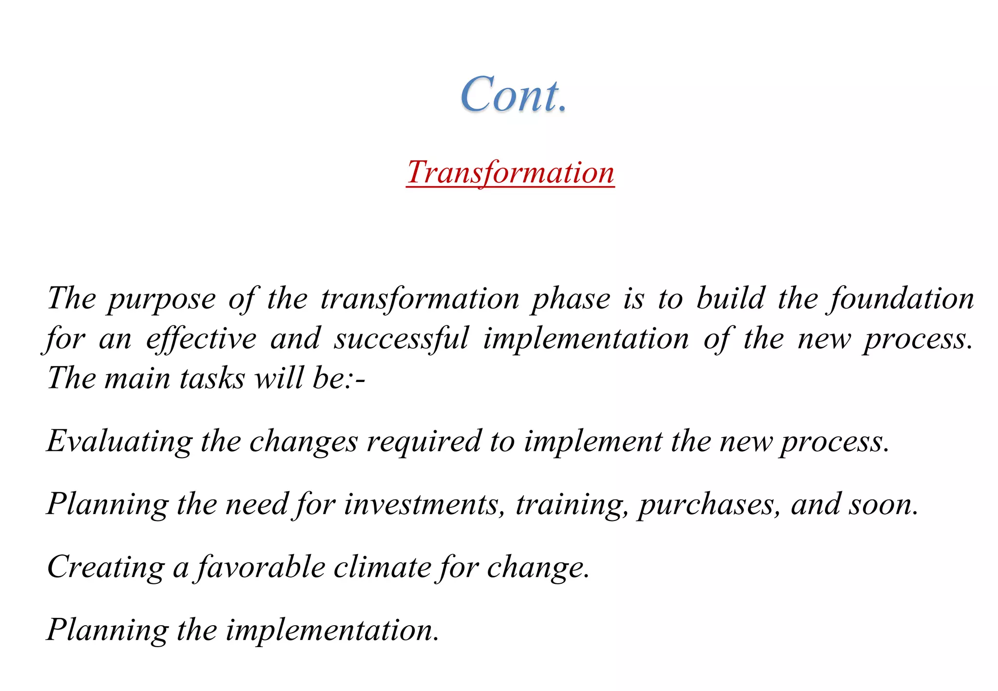 Tools for Creating Improvements
Transformation
The purpose of the transformation phase is to build the foundation
for an effective and successful implementation of the new process.
The main tasks will be:-
Evaluating the changes required to implement the new process.
Planning the need for investments, training, purchases, and soon.
Creating a favorable climate for change.
Planning the implementation.
Cont.
 