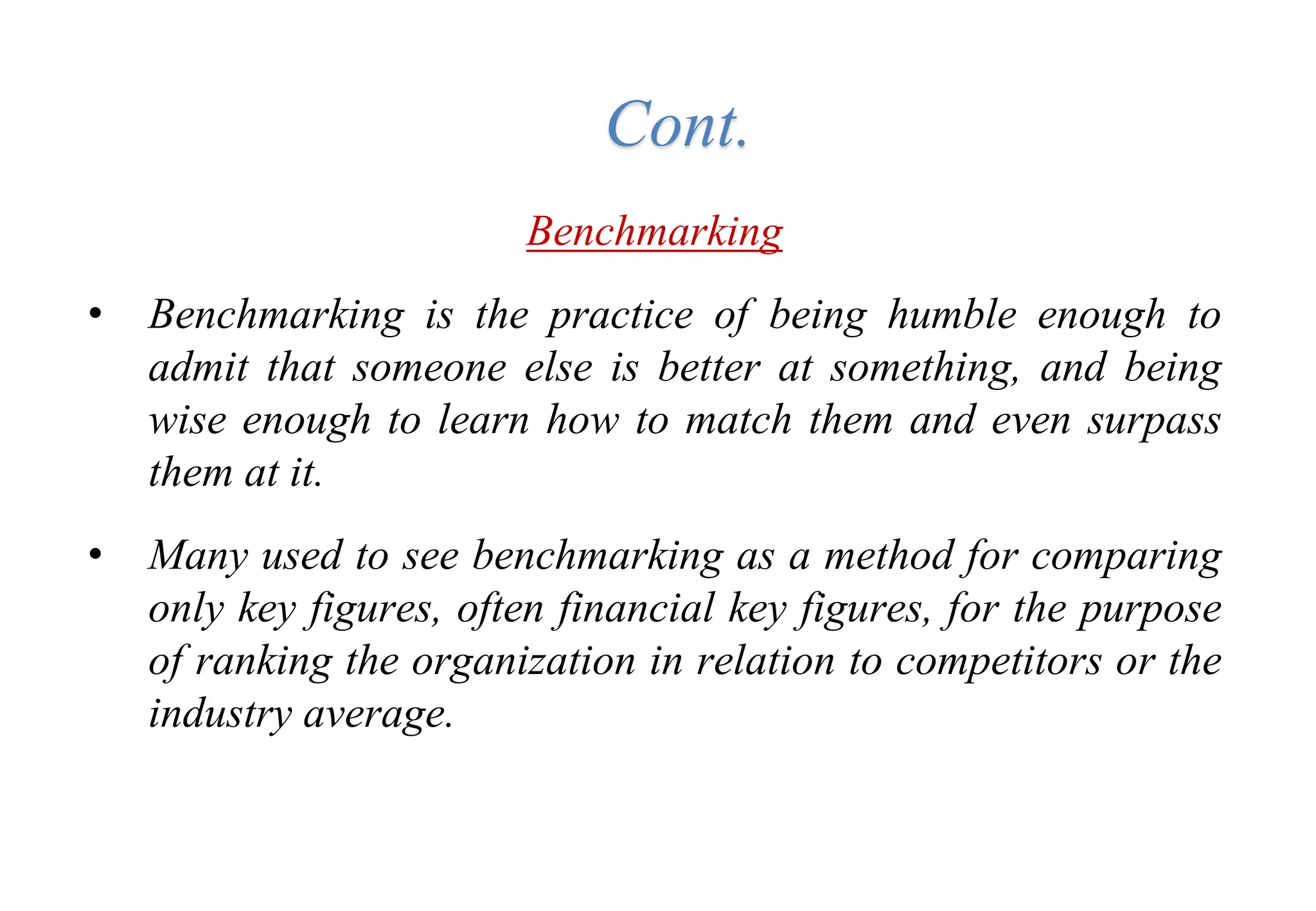 Tools for Creating Improvements
Benchmarking
• Benchmarking is the practice of being humble enough to
admit that someone else is better at something, and being
wise enough to learn how to match them and even surpass
them at it.
• Many used to see benchmarking as a method for comparing
only key figures, often financial key figures, for the purpose
of ranking the organization in relation to competitors or the
industry average.
Cont.
 
