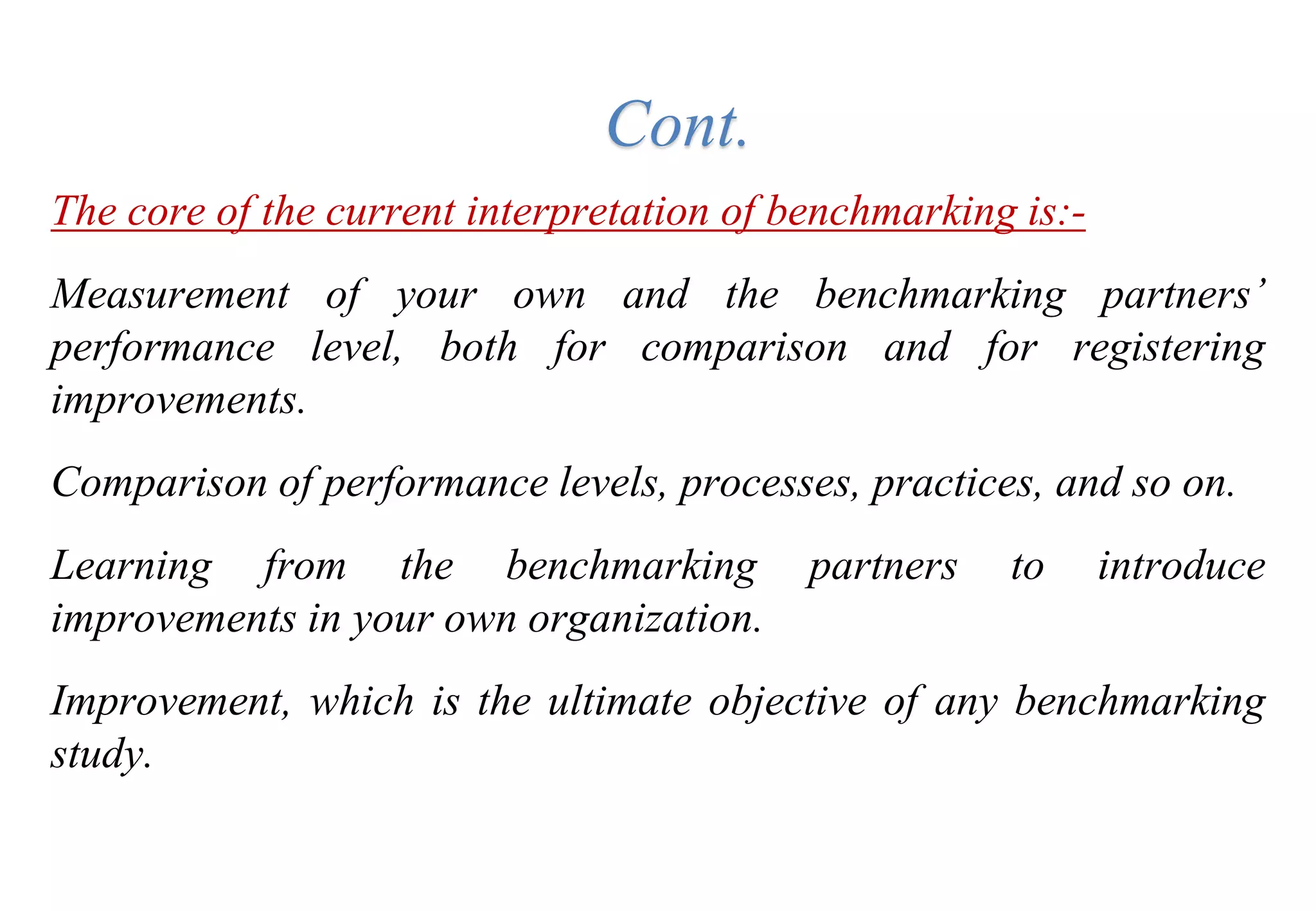 The core of the current interpretation of benchmarking is:-
Measurement of your own and the benchmarking partners’
performance level, both for comparison and for registering
improvements.
Comparison of performance levels, processes, practices, and so on.
Learning from the benchmarking partners to introduce
improvements in your own organization.
Improvement, which is the ultimate objective of any benchmarking
study.
Cont.
 