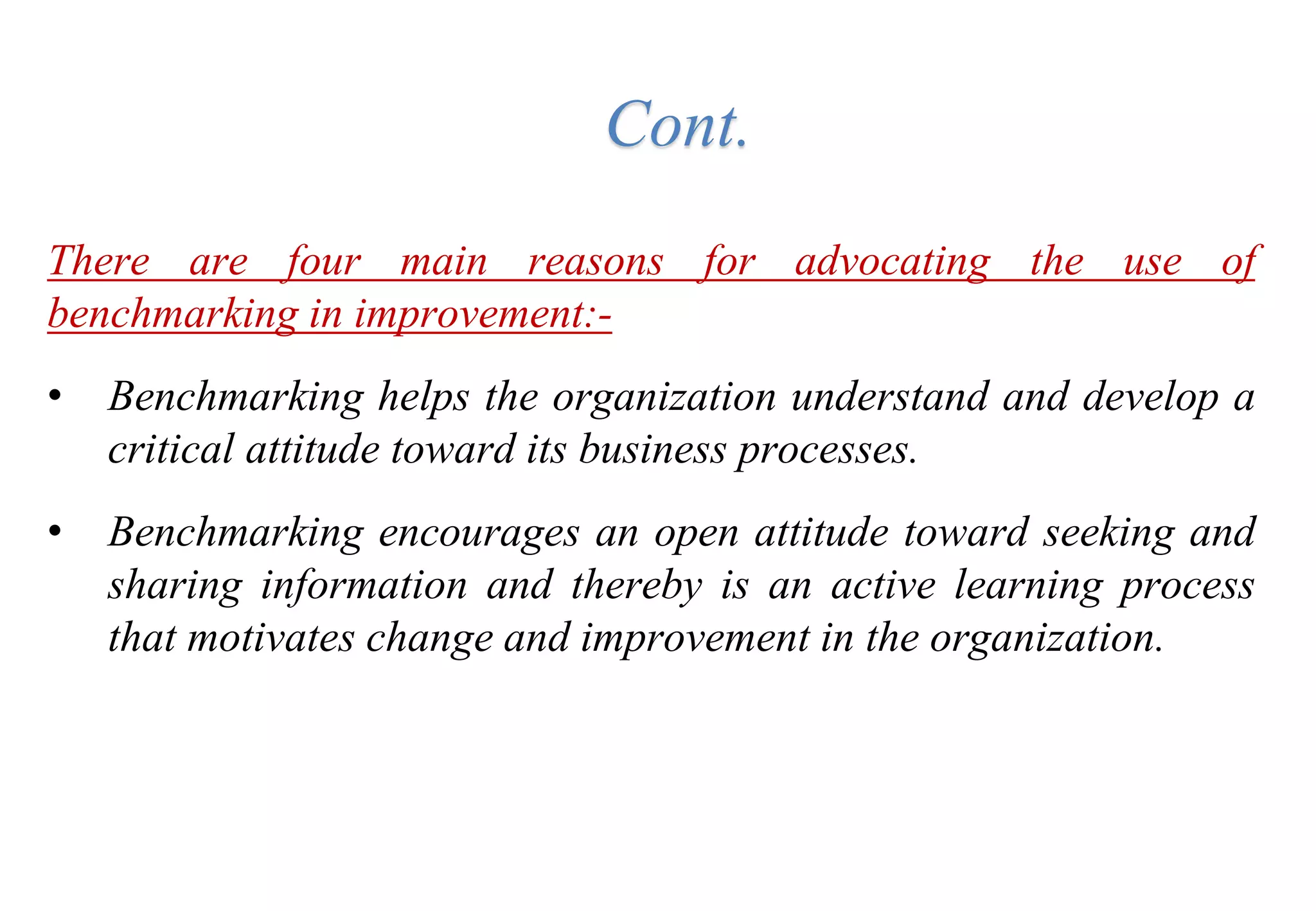 There are four main reasons for advocating the use of
benchmarking in improvement:-
• Benchmarking helps the organization understand and develop a
critical attitude toward its business processes.
• Benchmarking encourages an open attitude toward seeking and
sharing information and thereby is an active learning process
that motivates change and improvement in the organization.
Cont.
 