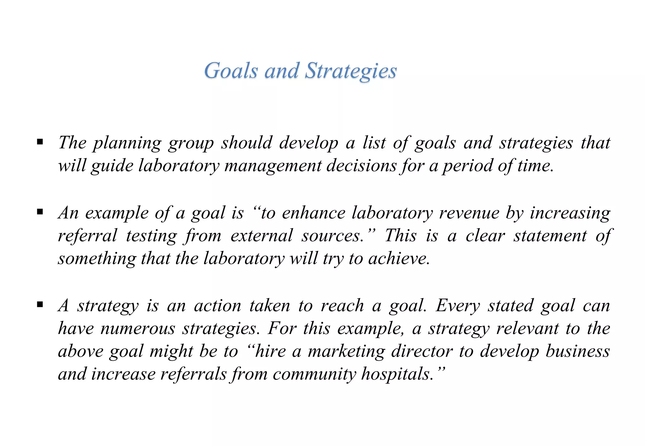  The planning group should develop a list of goals and strategies that
will guide laboratory management decisions for a period of time.
 An example of a goal is “to enhance laboratory revenue by increasing
referral testing from external sources.” This is a clear statement of
something that the laboratory will try to achieve.
 A strategy is an action taken to reach a goal. Every stated goal can
have numerous strategies. For this example, a strategy relevant to the
above goal might be to “hire a marketing director to develop business
and increase referrals from community hospitals.”
Goals and Strategies
 