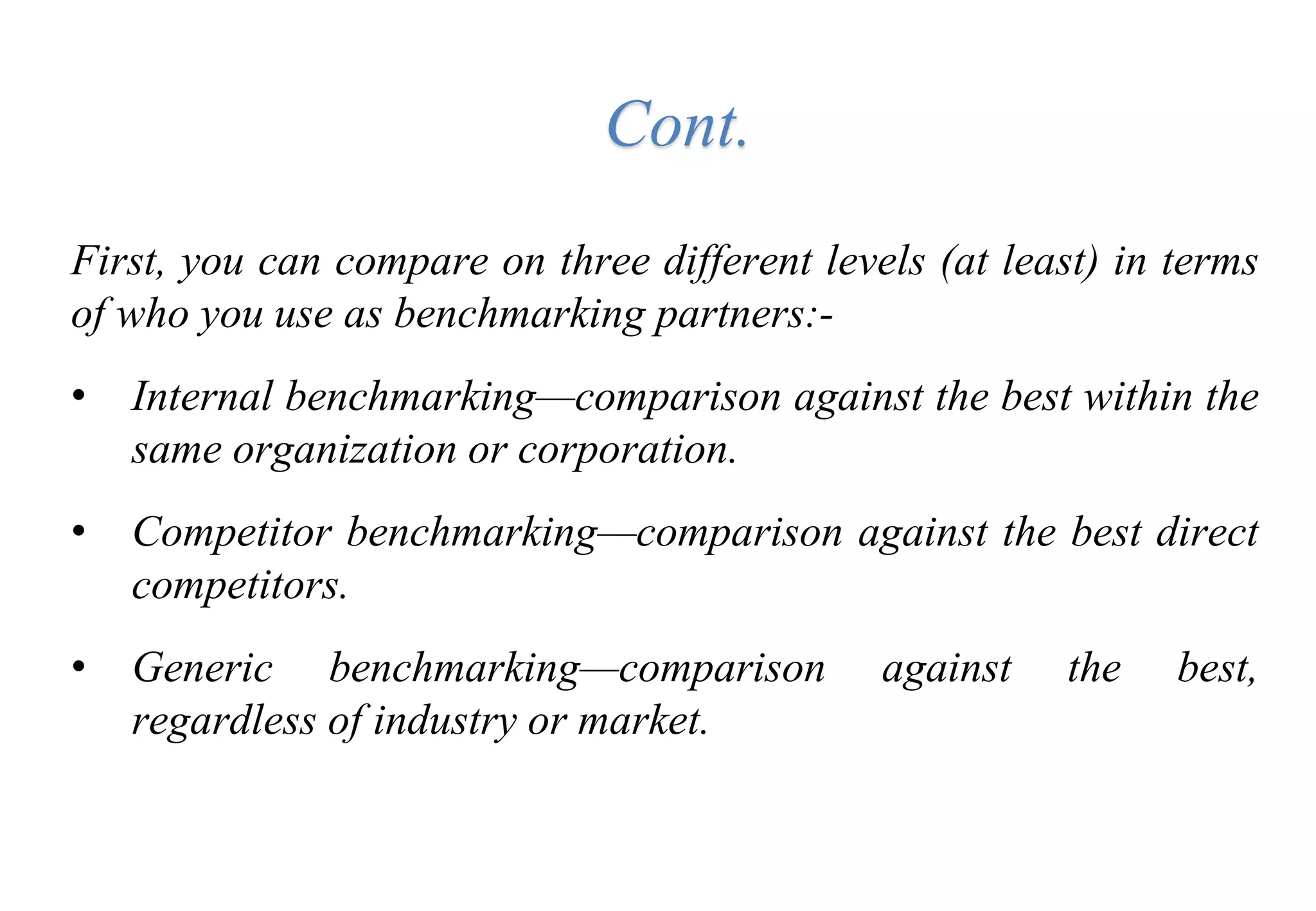 First, you can compare on three different levels (at least) in terms
of who you use as benchmarking partners:-
• Internal benchmarking—comparison against the best within the
same organization or corporation.
• Competitor benchmarking—comparison against the best direct
competitors.
• Generic benchmarking—comparison against the best,
regardless of industry or market.
Cont.
 