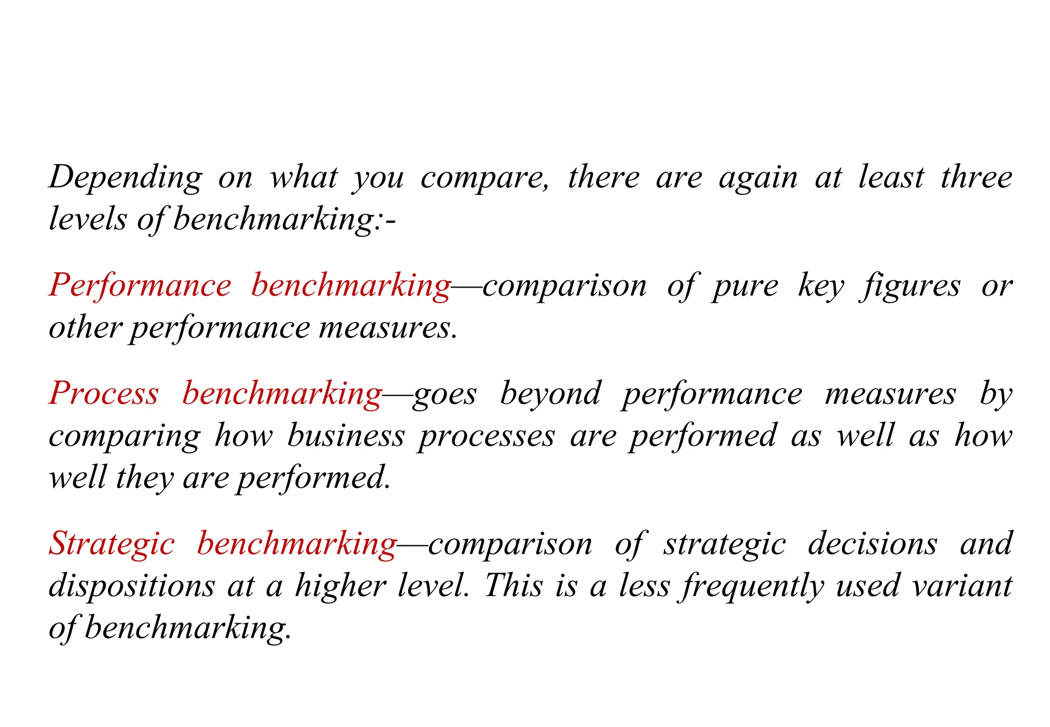 Tools for Creating Improvements
Depending on what you compare, there are again at least three
levels of benchmarking:-
Performance benchmarking—comparison of pure key figures or
other performance measures.
Process benchmarking—goes beyond performance measures by
comparing how business processes are performed as well as how
well they are performed.
Strategic benchmarking—comparison of strategic decisions and
dispositions at a higher level. This is a less frequently used variant
of benchmarking.
 