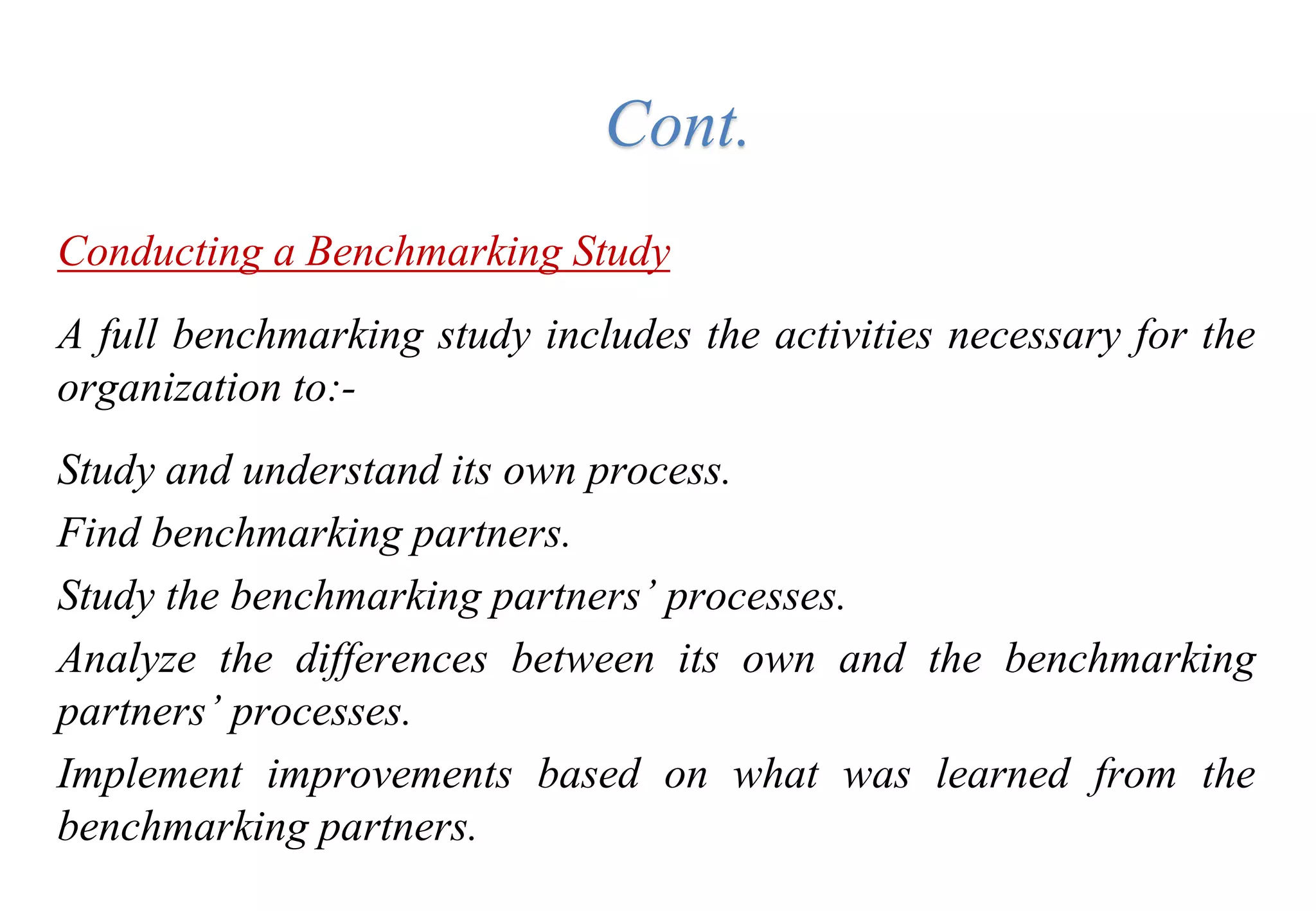 Tools for Creating Improvements
Conducting a Benchmarking Study
A full benchmarking study includes the activities necessary for the
organization to:-
Study and understand its own process.
Find benchmarking partners.
Study the benchmarking partners’ processes.
Analyze the differences between its own and the benchmarking
partners’ processes.
Implement improvements based on what was learned from the
benchmarking partners.
Cont.
 