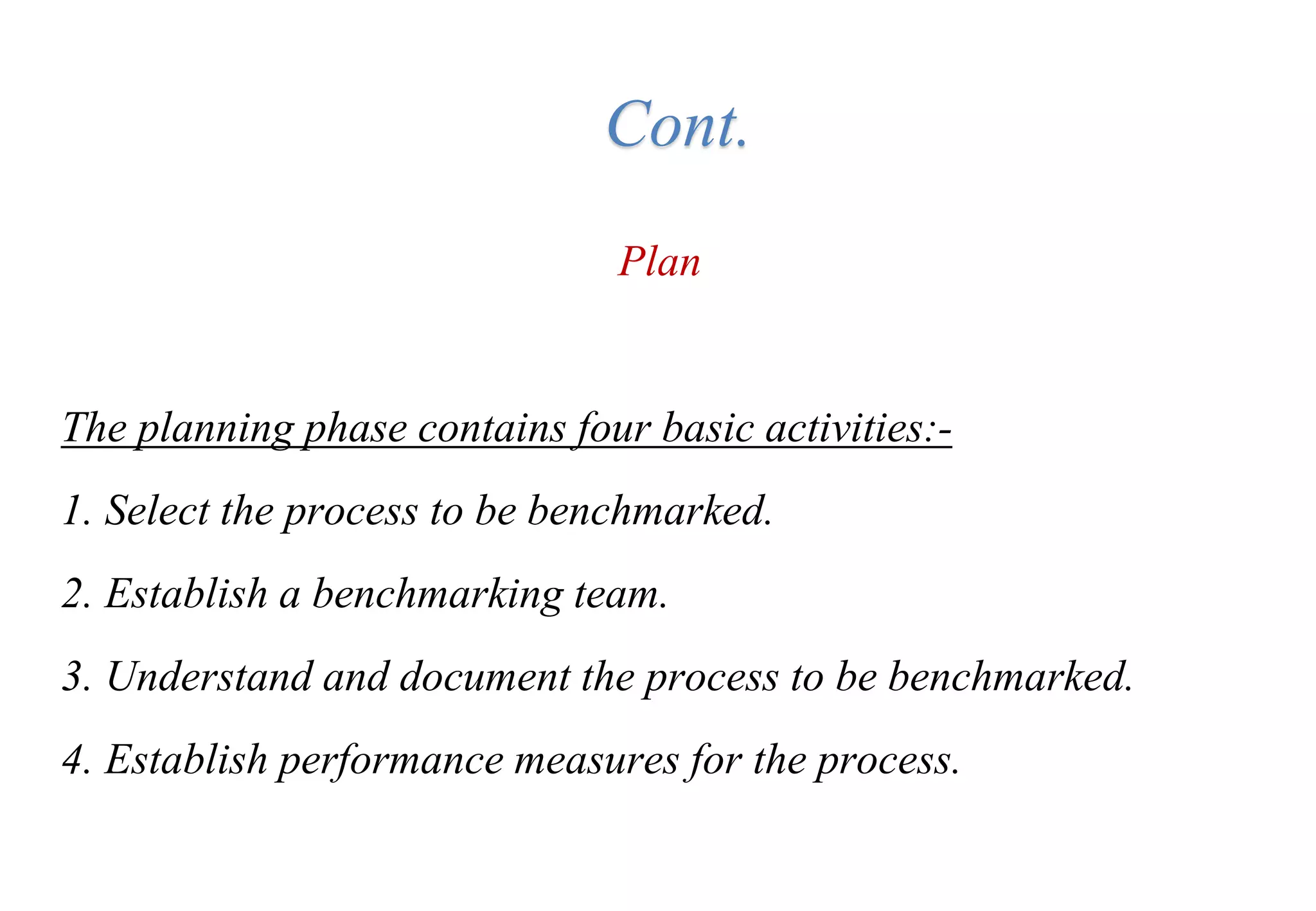 Plan
The planning phase contains four basic activities:-
1. Select the process to be benchmarked.
2. Establish a benchmarking team.
3. Understand and document the process to be benchmarked.
4. Establish performance measures for the process.
Cont.
 