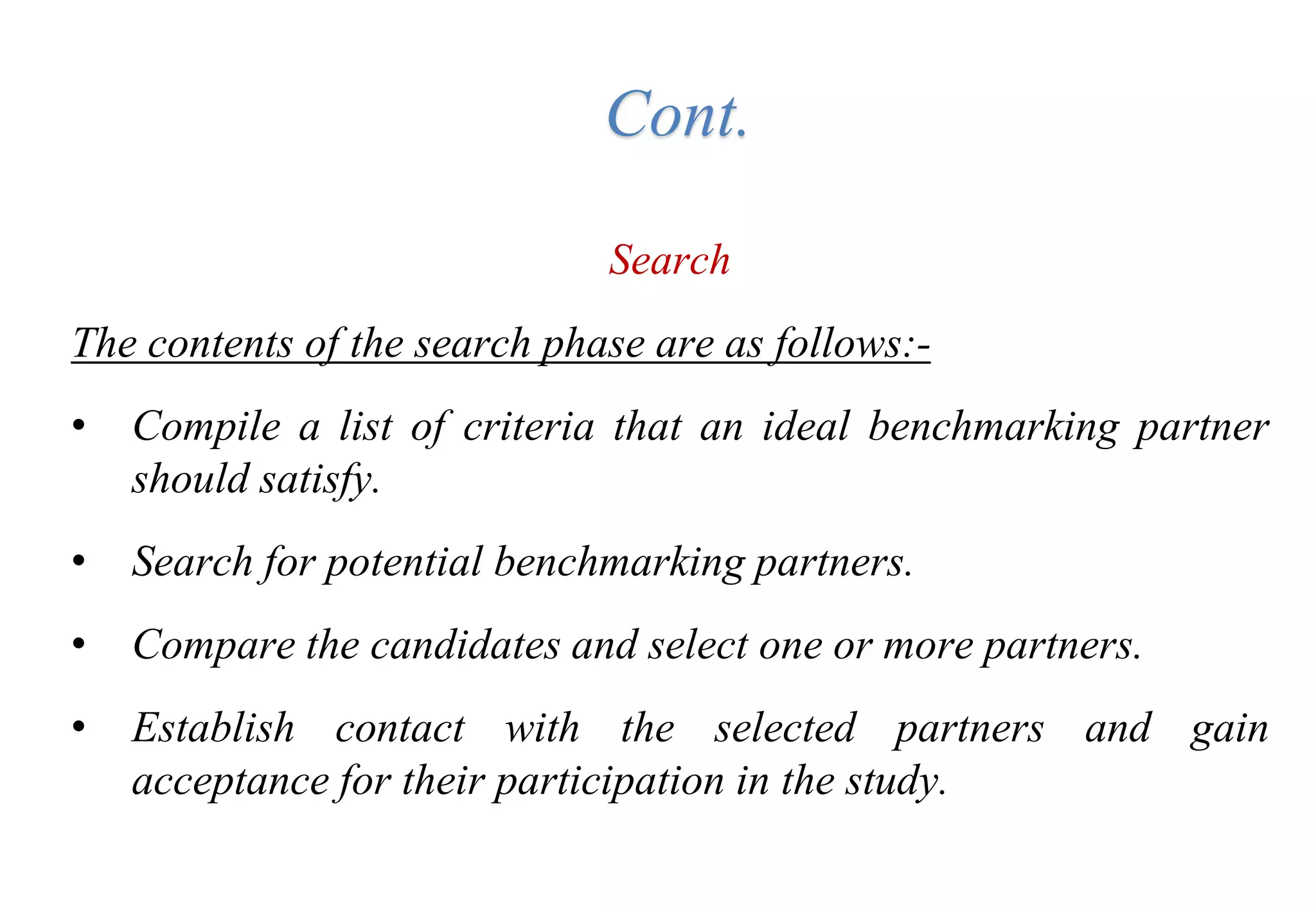 Search
The contents of the search phase are as follows:-
• Compile a list of criteria that an ideal benchmarking partner
should satisfy.
• Search for potential benchmarking partners.
• Compare the candidates and select one or more partners.
• Establish contact with the selected partners and gain
acceptance for their participation in the study.
Cont.
 