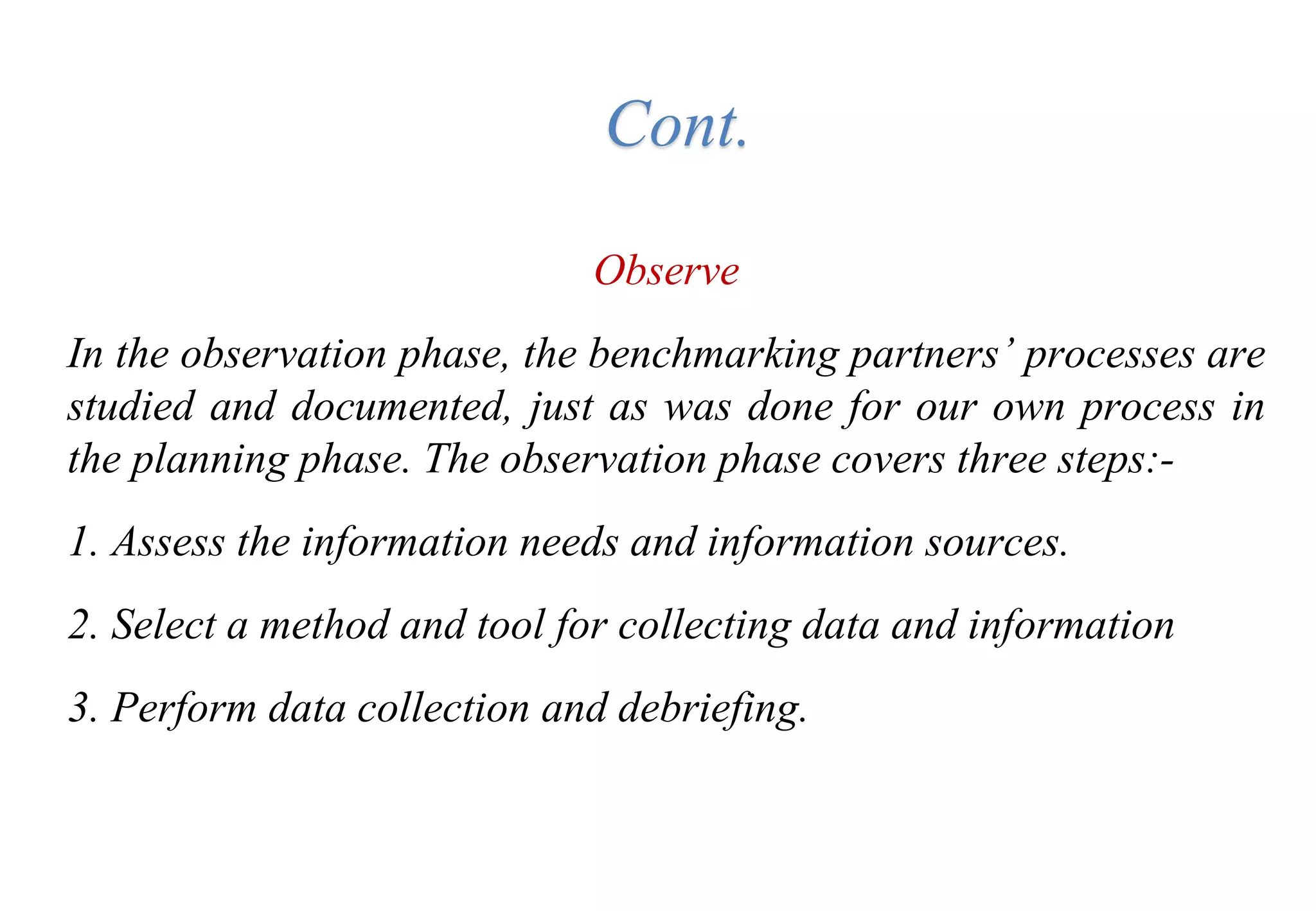 Observe
In the observation phase, the benchmarking partners’ processes are
studied and documented, just as was done for our own process in
the planning phase. The observation phase covers three steps:-
1. Assess the information needs and information sources.
2. Select a method and tool for collecting data and information
3. Perform data collection and debriefing.
Cont.
 