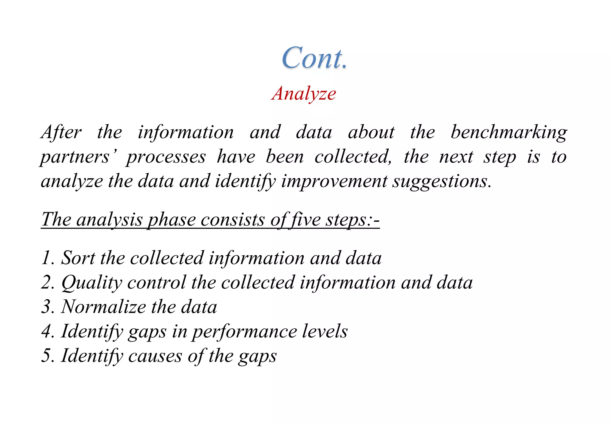 Tools for Creating Improvements
Analyze
After the information and data about the benchmarking
partners’ processes have been collected, the next step is to
analyze the data and identify improvement suggestions.
The analysis phase consists of five steps:-
1. Sort the collected information and data
2. Quality control the collected information and data
3. Normalize the data
4. Identify gaps in performance levels
5. Identify causes of the gaps
Cont.
 