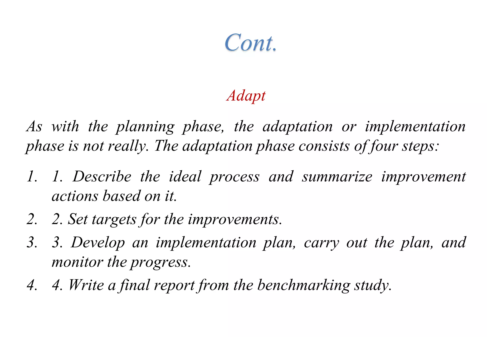 Adapt
As with the planning phase, the adaptation or implementation
phase is not really. The adaptation phase consists of four steps:
1. 1. Describe the ideal process and summarize improvement
actions based on it.
2. 2. Set targets for the improvements.
3. 3. Develop an implementation plan, carry out the plan, and
monitor the progress.
4. 4. Write a final report from the benchmarking study.
Cont.
 