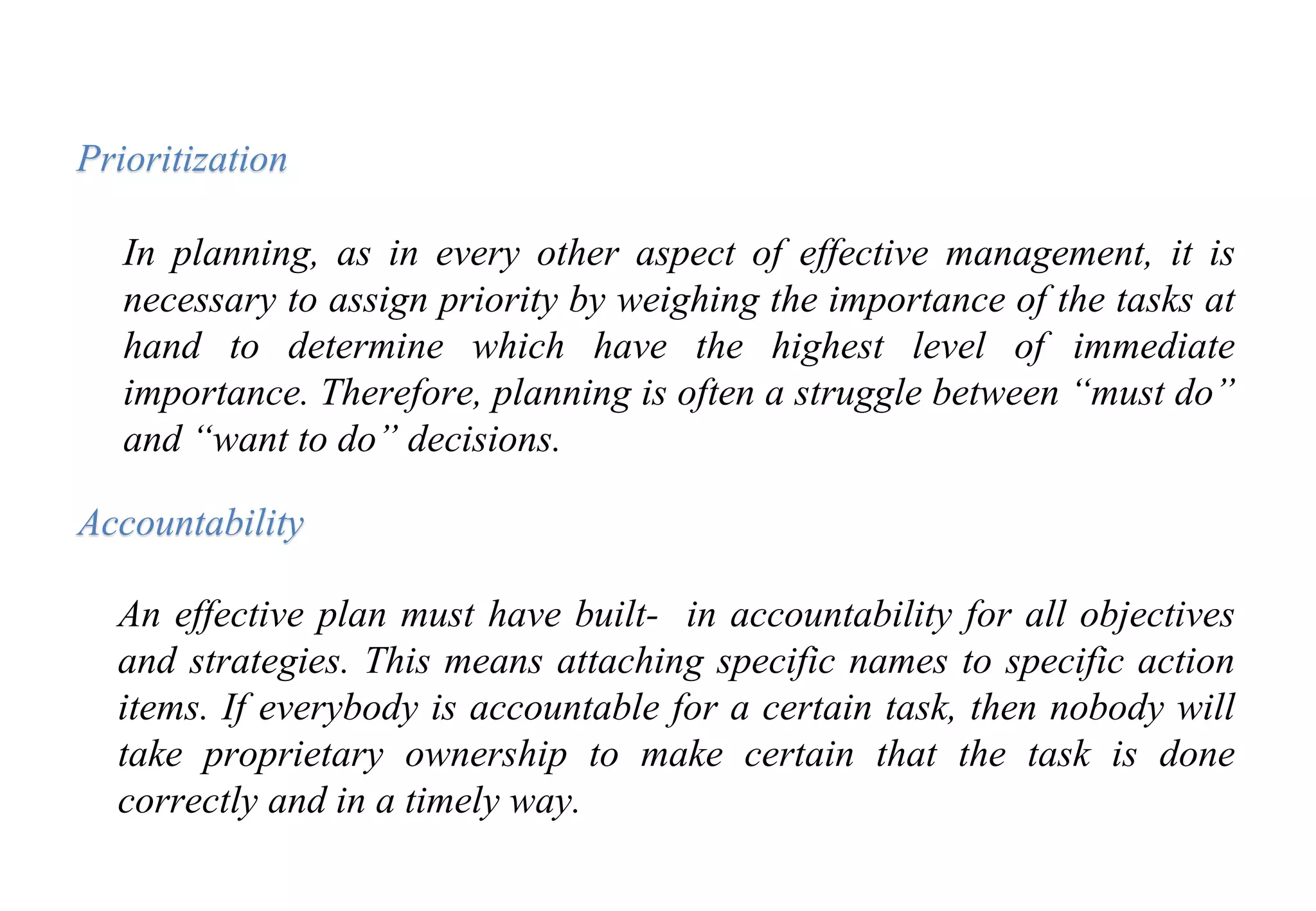 In planning, as in every other aspect of effective management, it is
necessary to assign priority by weighing the importance of the tasks at
hand to determine which have the highest level of immediate
importance. Therefore, planning is often a struggle between “must do”
and “want to do” decisions.
Prioritization
Accountability
An effective plan must have built- in accountability for all objectives
and strategies. This means attaching specific names to specific action
items. If everybody is accountable for a certain task, then nobody will
take proprietary ownership to make certain that the task is done
correctly and in a timely way.
 