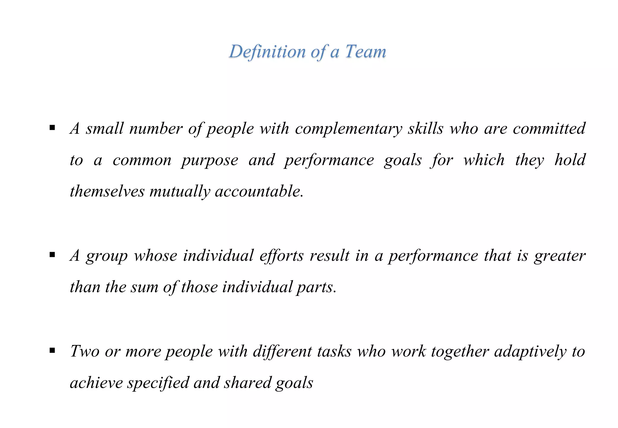  A small number of people with complementary skills who are committed
to a common purpose and performance goals for which they hold
themselves mutually accountable.
 A group whose individual efforts result in a performance that is greater
than the sum of those individual parts.
 Two or more people with different tasks who work together adaptively to
achieve specified and shared goals
Definition of a Team
 