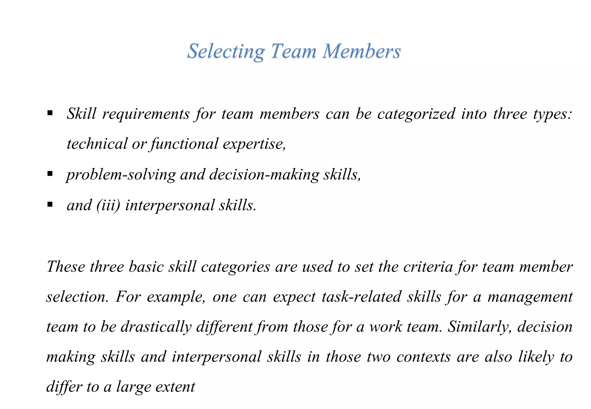 Skill requirements for team members can be categorized into three types:
technical or functional expertise,
 problem-solving and decision-making skills,
 and (iii) interpersonal skills.
These three basic skill categories are used to set the criteria for team member
selection. For example, one can expect task-related skills for a management
team to be drastically different from those for a work team. Similarly, decision
making skills and interpersonal skills in those two contexts are also likely to
differ to a large extent
Selecting Team Members
 