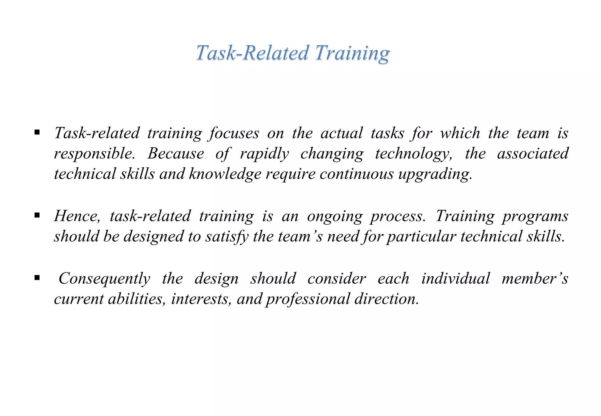  Task-related training focuses on the actual tasks for which the team is
responsible. Because of rapidly changing technology, the associated
technical skills and knowledge require continuous upgrading.
 Hence, task-related training is an ongoing process. Training programs
should be designed to satisfy the team’s need for particular technical skills.
 Consequently the design should consider each individual member’s
current abilities, interests, and professional direction.
Task-Related Training
 