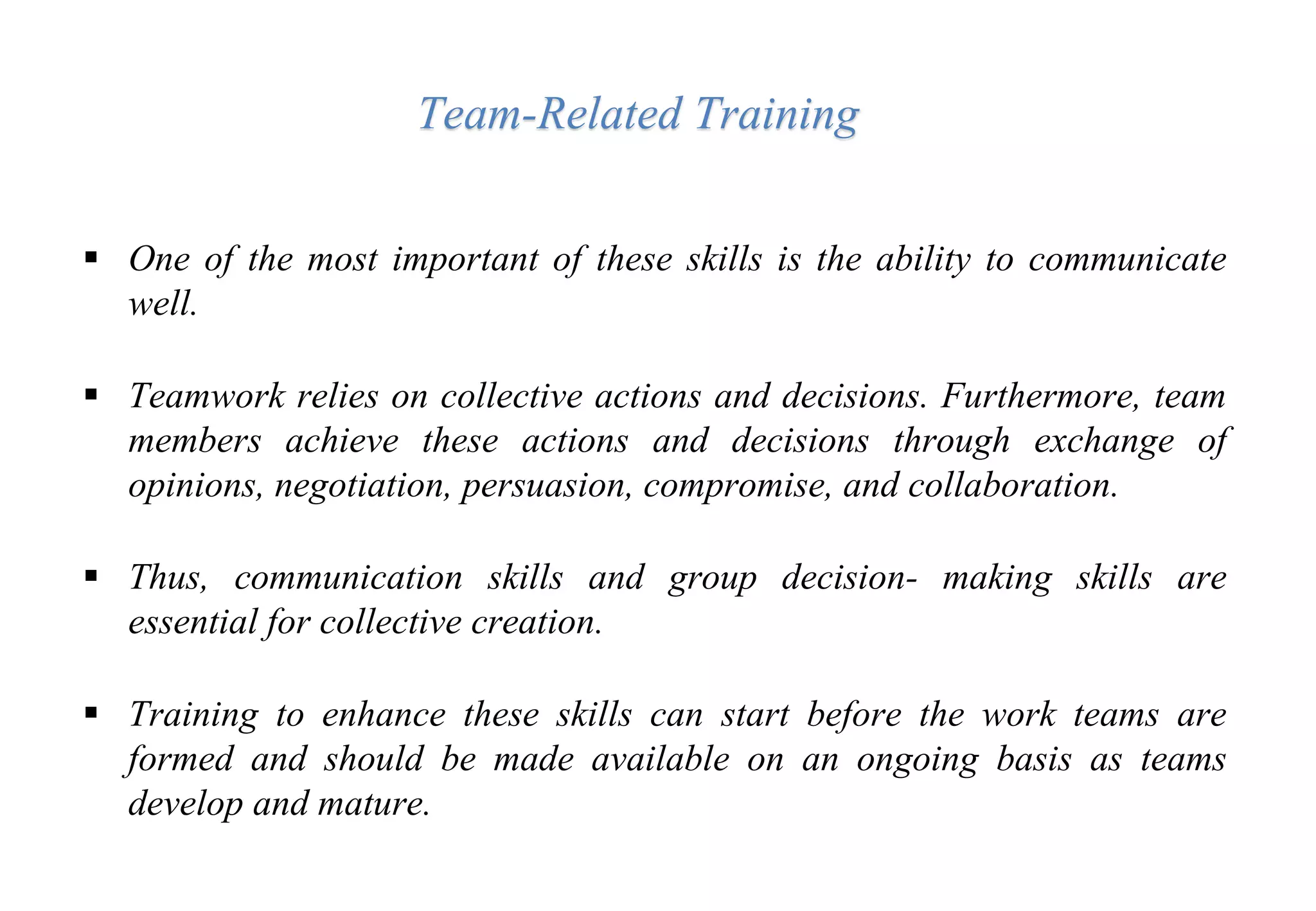  One of the most important of these skills is the ability to communicate
well.
 Teamwork relies on collective actions and decisions. Furthermore, team
members achieve these actions and decisions through exchange of
opinions, negotiation, persuasion, compromise, and collaboration.
 Thus, communication skills and group decision- making skills are
essential for collective creation.
 Training to enhance these skills can start before the work teams are
formed and should be made available on an ongoing basis as teams
develop and mature.
Team-Related Training
 