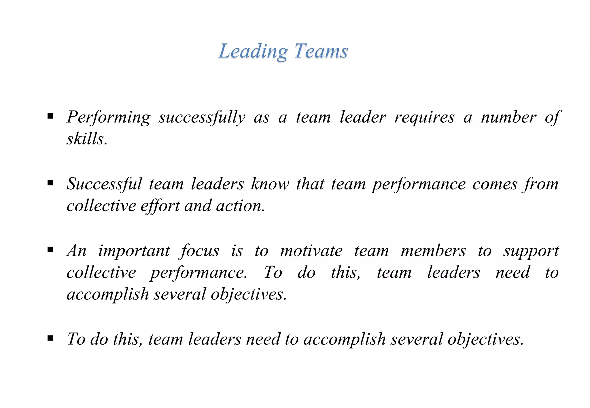  Performing successfully as a team leader requires a number of
skills.
 Successful team leaders know that team performance comes from
collective effort and action.
 An important focus is to motivate team members to support
collective performance. To do this, team leaders need to
accomplish several objectives.
 To do this, team leaders need to accomplish several objectives.
Leading Teams
 