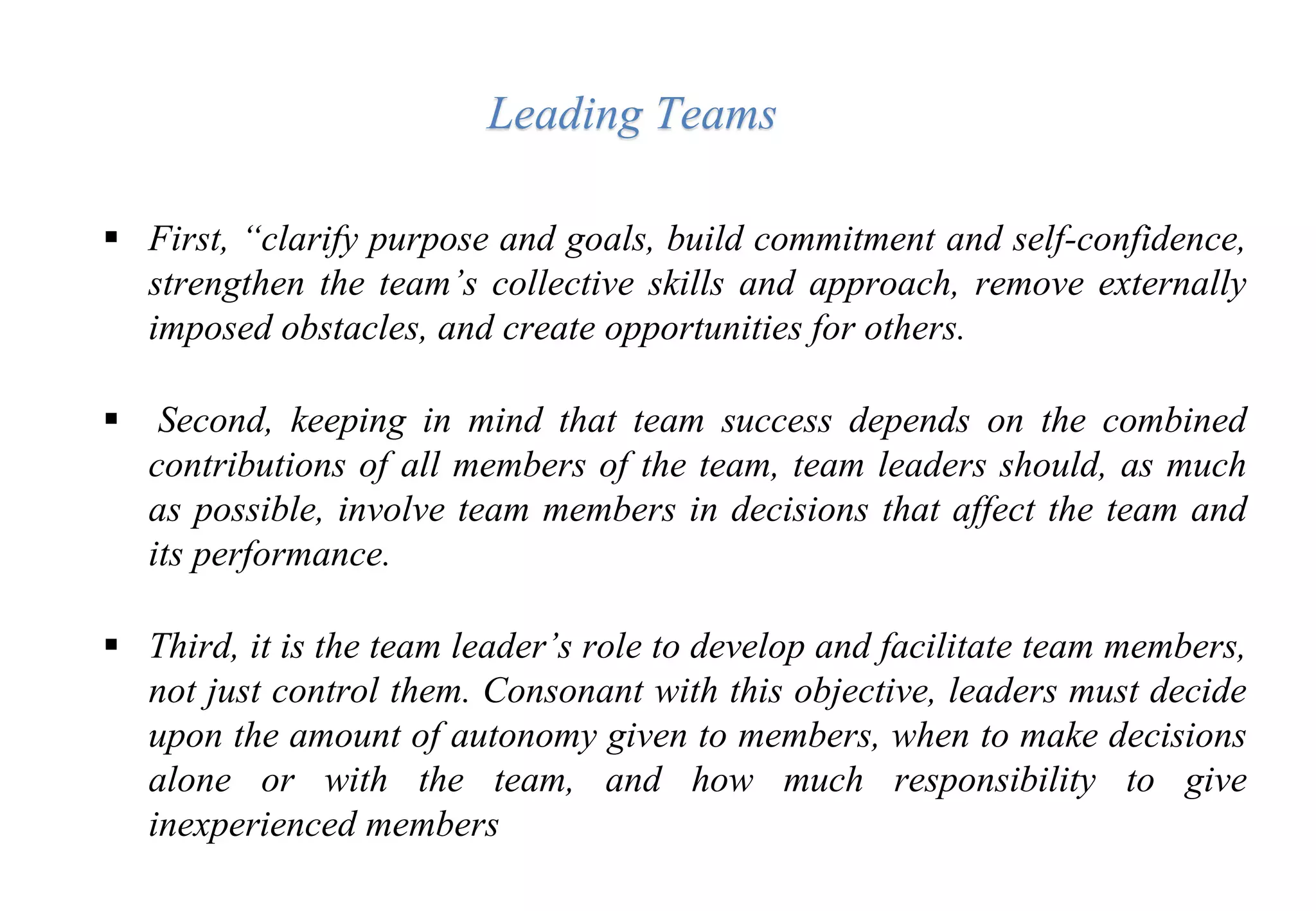  First, “clarify purpose and goals, build commitment and self-confidence,
strengthen the team’s collective skills and approach, remove externally
imposed obstacles, and create opportunities for others.
 Second, keeping in mind that team success depends on the combined
contributions of all members of the team, team leaders should, as much
as possible, involve team members in decisions that affect the team and
its performance.
 Third, it is the team leader’s role to develop and facilitate team members,
not just control them. Consonant with this objective, leaders must decide
upon the amount of autonomy given to members, when to make decisions
alone or with the team, and how much responsibility to give
inexperienced members
Leading Teams
 