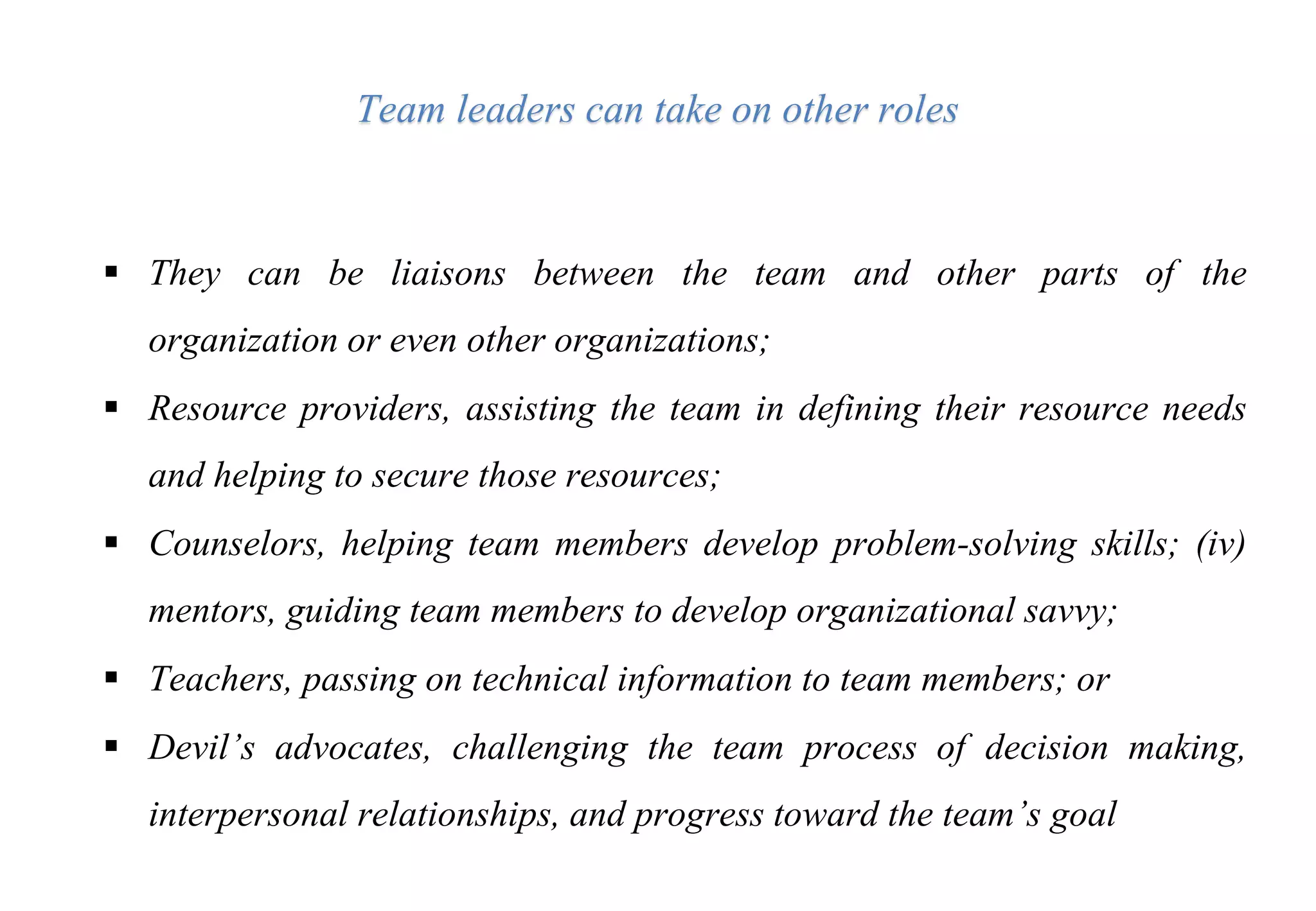  They can be liaisons between the team and other parts of the
organization or even other organizations;
 Resource providers, assisting the team in defining their resource needs
and helping to secure those resources;
 Counselors, helping team members develop problem-solving skills; (iv)
mentors, guiding team members to develop organizational savvy;
 Teachers, passing on technical information to team members; or
 Devil’s advocates, challenging the team process of decision making,
interpersonal relationships, and progress toward the team’s goal
Team leaders can take on other roles
 