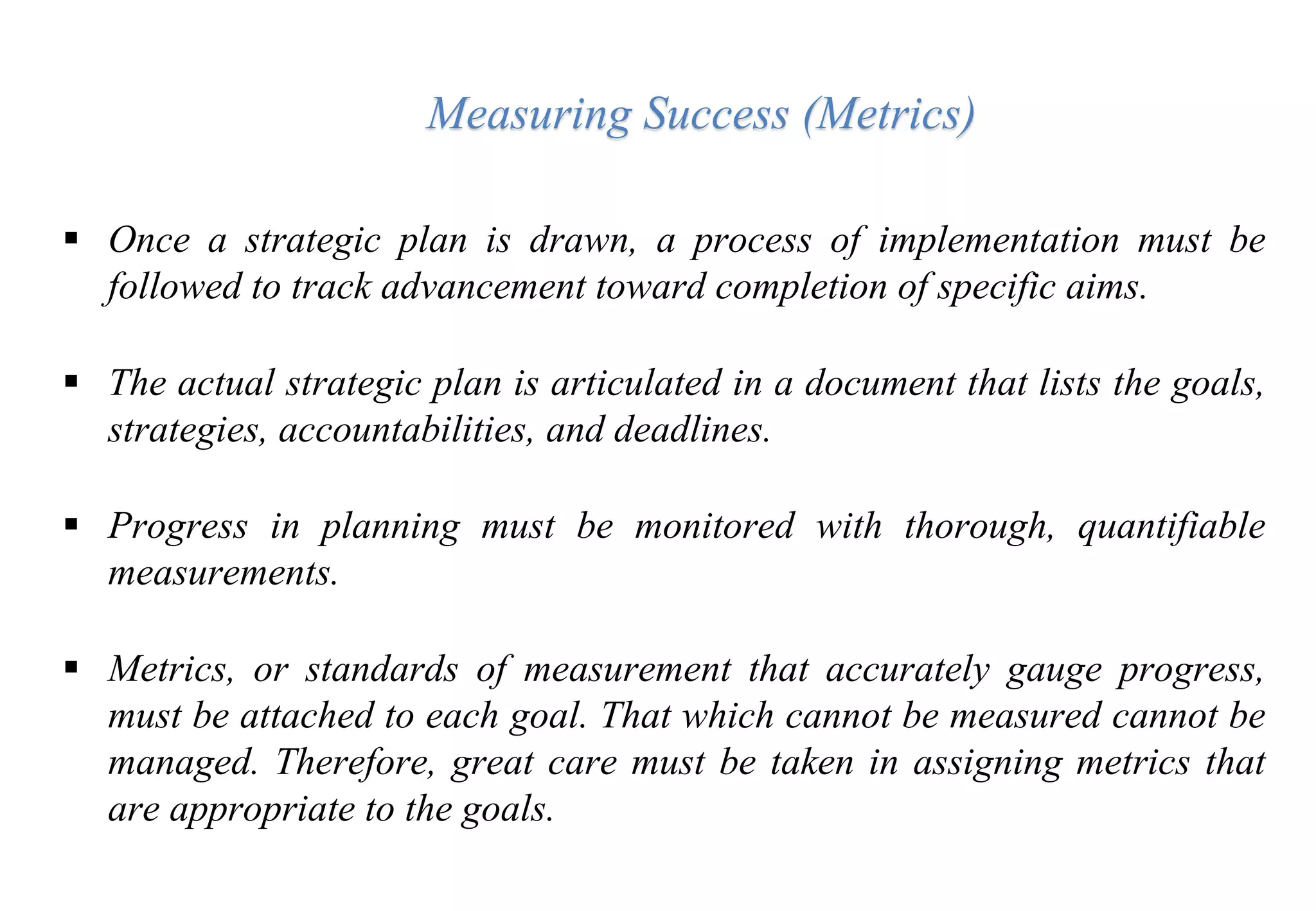  Once a strategic plan is drawn, a process of implementation must be
followed to track advancement toward completion of specific aims.
 The actual strategic plan is articulated in a document that lists the goals,
strategies, accountabilities, and deadlines.
 Progress in planning must be monitored with thorough, quantifiable
measurements.
 Metrics, or standards of measurement that accurately gauge progress,
must be attached to each goal. That which cannot be measured cannot be
managed. Therefore, great care must be taken in assigning metrics that
are appropriate to the goals.
Measuring Success (Metrics)
 