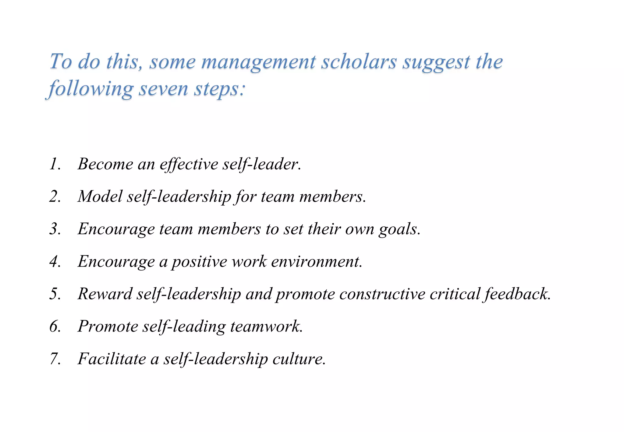 1. Become an effective self-leader.
2. Model self-leadership for team members.
3. Encourage team members to set their own goals.
4. Encourage a positive work environment.
5. Reward self-leadership and promote constructive critical feedback.
6. Promote self-leading teamwork.
7. Facilitate a self-leadership culture.
To do this, some management scholars suggest the
following seven steps:
 
