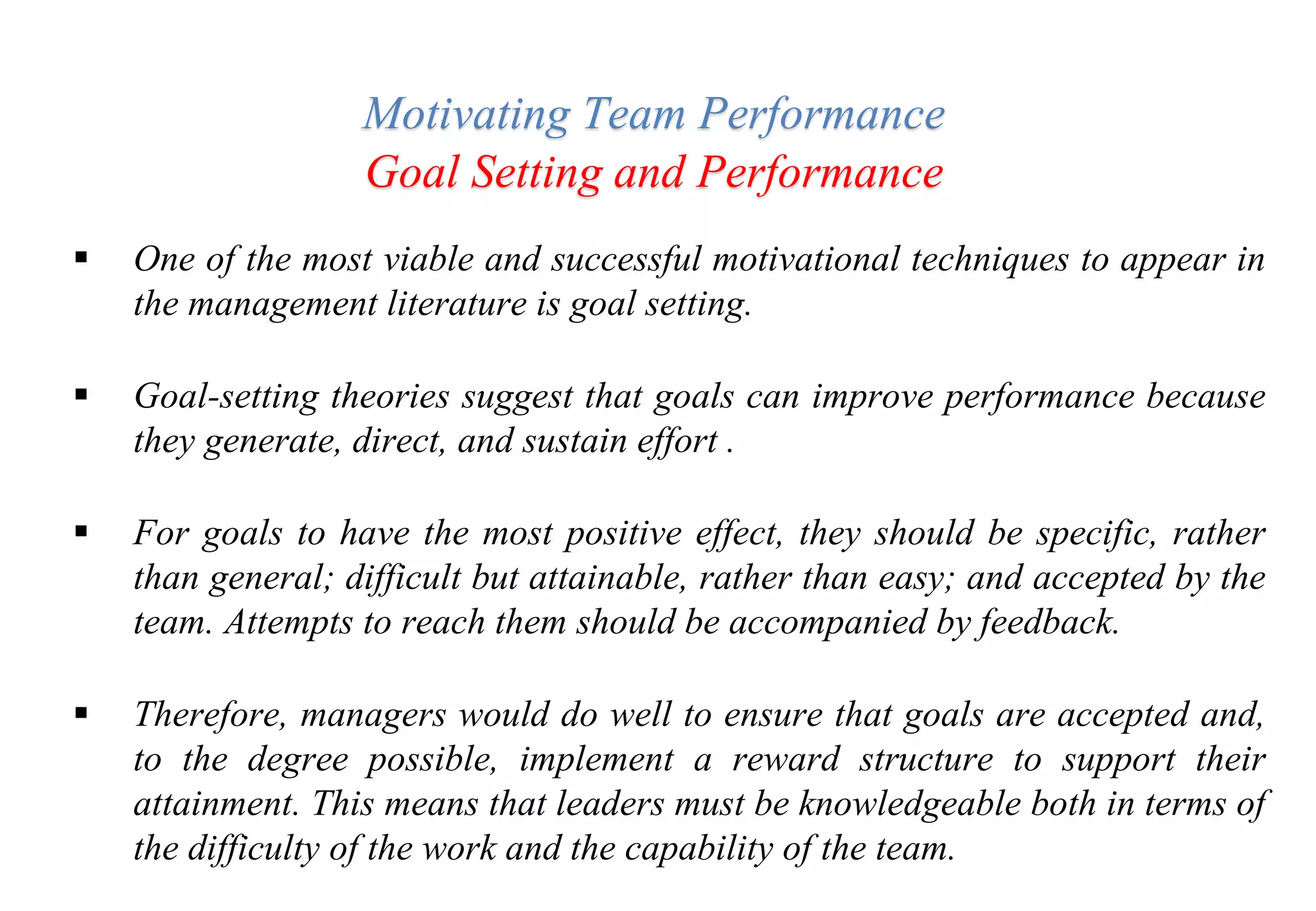  One of the most viable and successful motivational techniques to appear in
the management literature is goal setting.
 Goal-setting theories suggest that goals can improve performance because
they generate, direct, and sustain effort .
 For goals to have the most positive effect, they should be specific, rather
than general; difficult but attainable, rather than easy; and accepted by the
team. Attempts to reach them should be accompanied by feedback.
 Therefore, managers would do well to ensure that goals are accepted and,
to the degree possible, implement a reward structure to support their
attainment. This means that leaders must be knowledgeable both in terms of
the difficulty of the work and the capability of the team.
Motivating Team Performance
Goal Setting and Performance
 