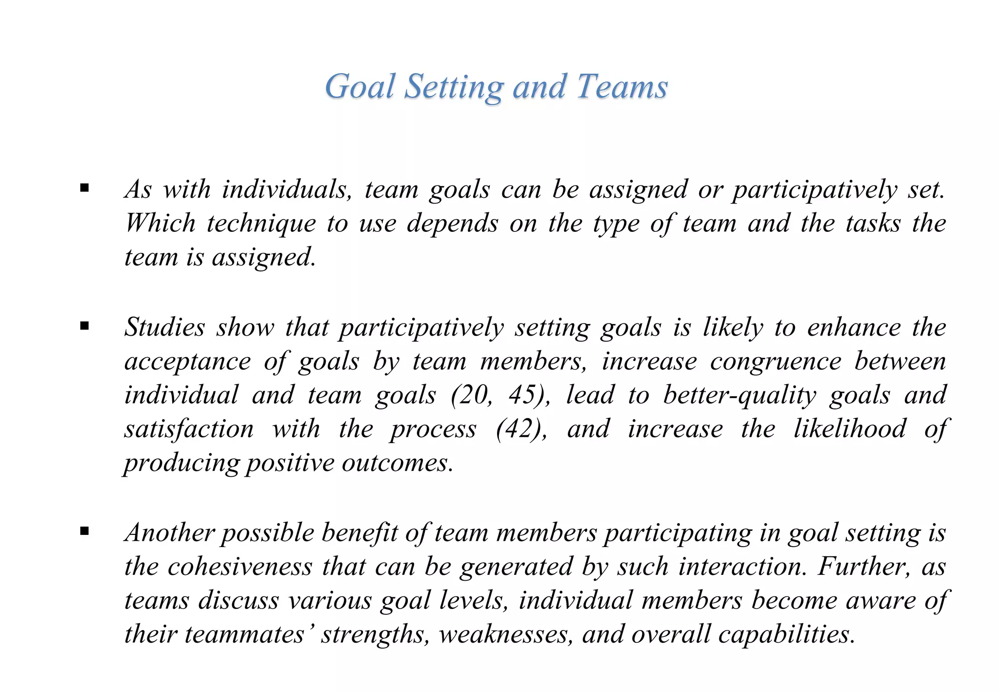  As with individuals, team goals can be assigned or participatively set.
Which technique to use depends on the type of team and the tasks the
team is assigned.
 Studies show that participatively setting goals is likely to enhance the
acceptance of goals by team members, increase congruence between
individual and team goals (20, 45), lead to better-quality goals and
satisfaction with the process (42), and increase the likelihood of
producing positive outcomes.
 Another possible benefit of team members participating in goal setting is
the cohesiveness that can be generated by such interaction. Further, as
teams discuss various goal levels, individual members become aware of
their teammates’ strengths, weaknesses, and overall capabilities.
Goal Setting and Teams
 