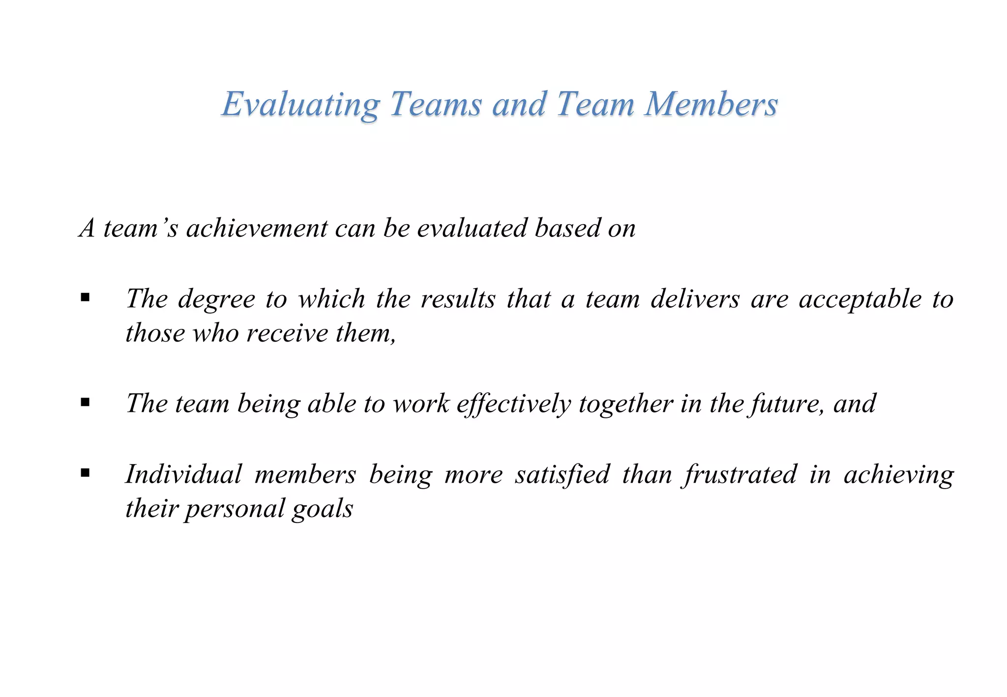 A team’s achievement can be evaluated based on
 The degree to which the results that a team delivers are acceptable to
those who receive them,
 The team being able to work effectively together in the future, and
 Individual members being more satisfied than frustrated in achieving
their personal goals
Evaluating Teams and Team Members
 