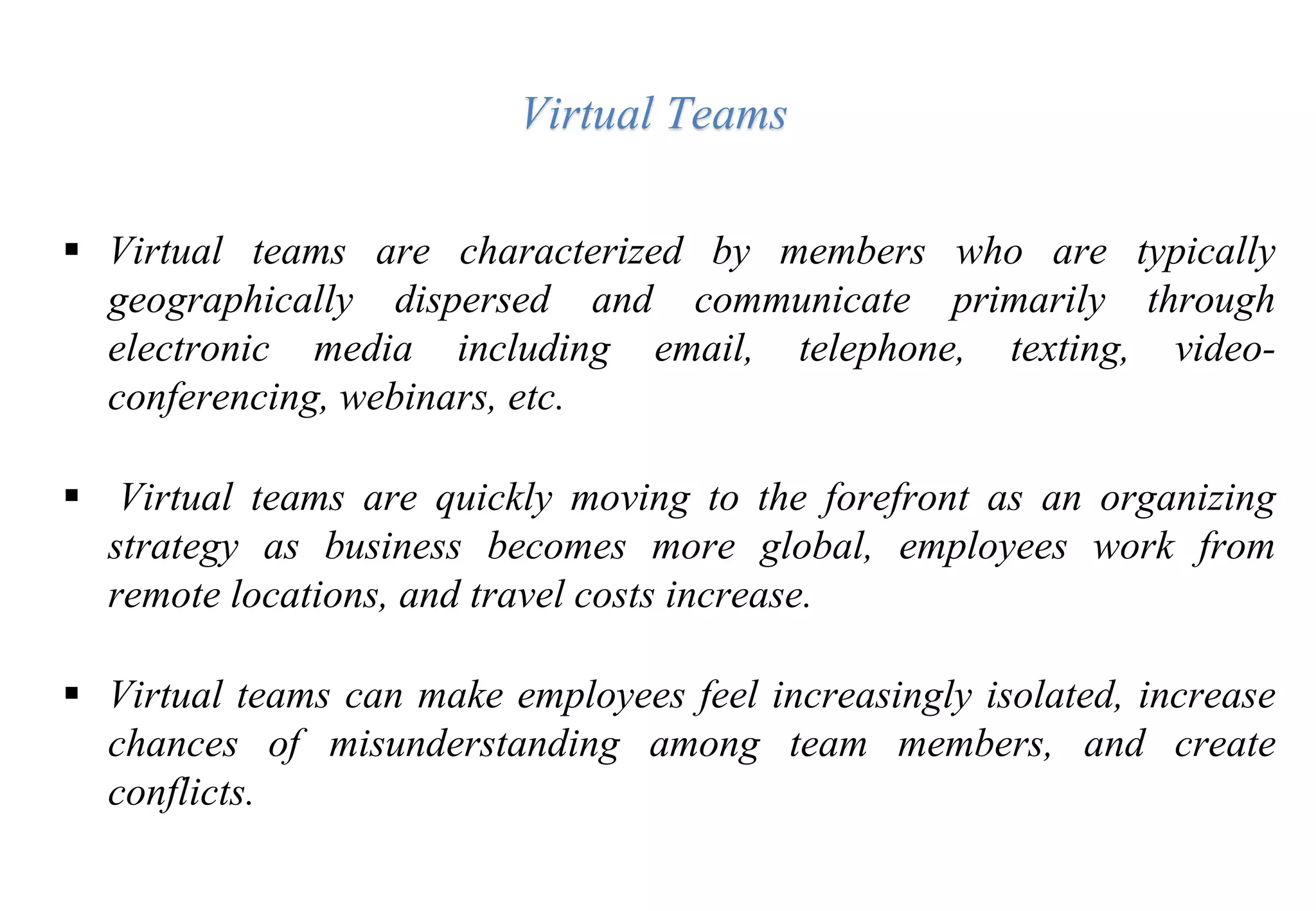  Virtual teams are characterized by members who are typically
geographically dispersed and communicate primarily through
electronic media including email, telephone, texting, video-
conferencing, webinars, etc.
 Virtual teams are quickly moving to the forefront as an organizing
strategy as business becomes more global, employees work from
remote locations, and travel costs increase.
 Virtual teams can make employees feel increasingly isolated, increase
chances of misunderstanding among team members, and create
conflicts.
Virtual Teams
 