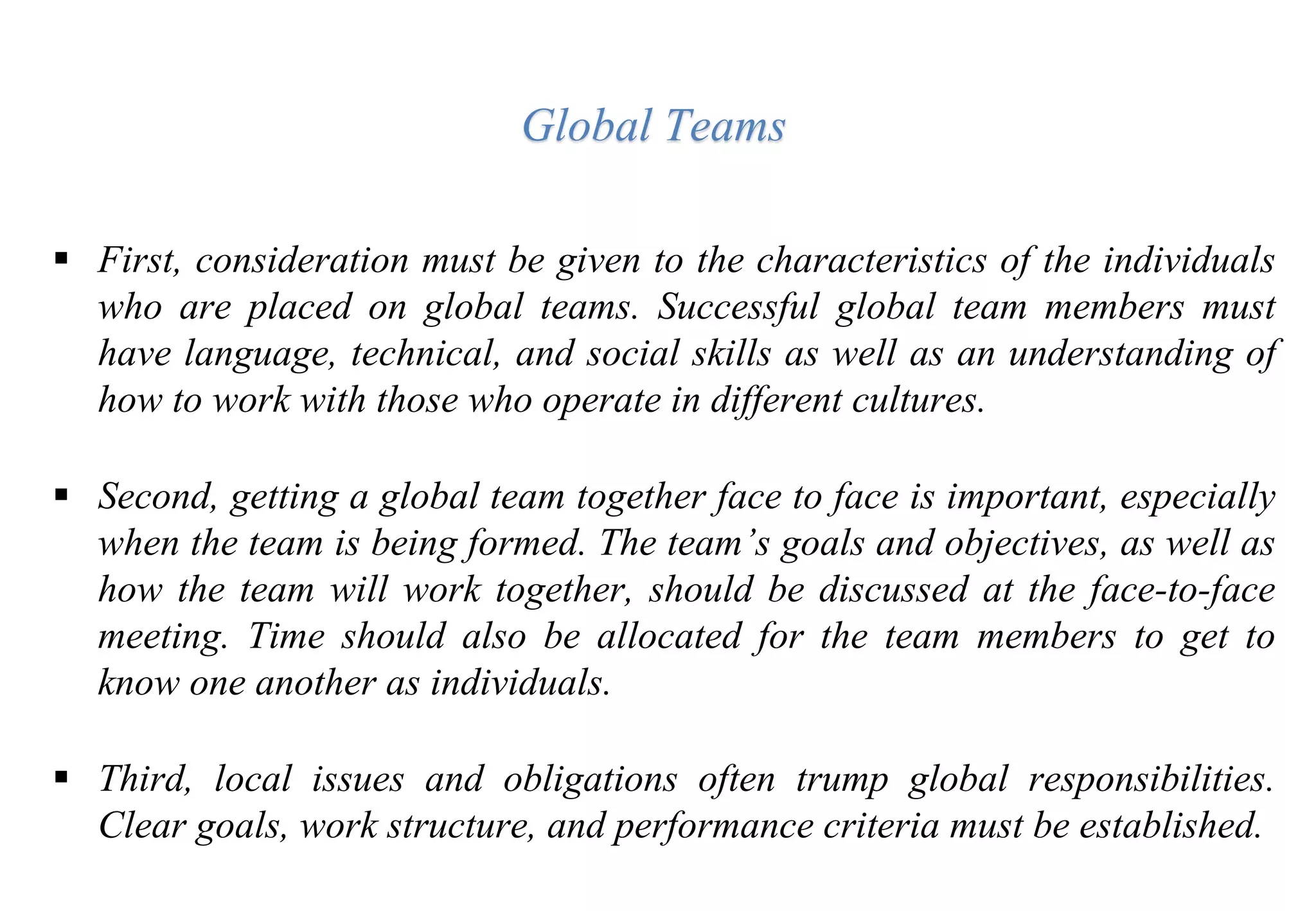  First, consideration must be given to the characteristics of the individuals
who are placed on global teams. Successful global team members must
have language, technical, and social skills as well as an understanding of
how to work with those who operate in different cultures.
 Second, getting a global team together face to face is important, especially
when the team is being formed. The team’s goals and objectives, as well as
how the team will work together, should be discussed at the face-to-face
meeting. Time should also be allocated for the team members to get to
know one another as individuals.
 Third, local issues and obligations often trump global responsibilities.
Clear goals, work structure, and performance criteria must be established.
Global Teams
 