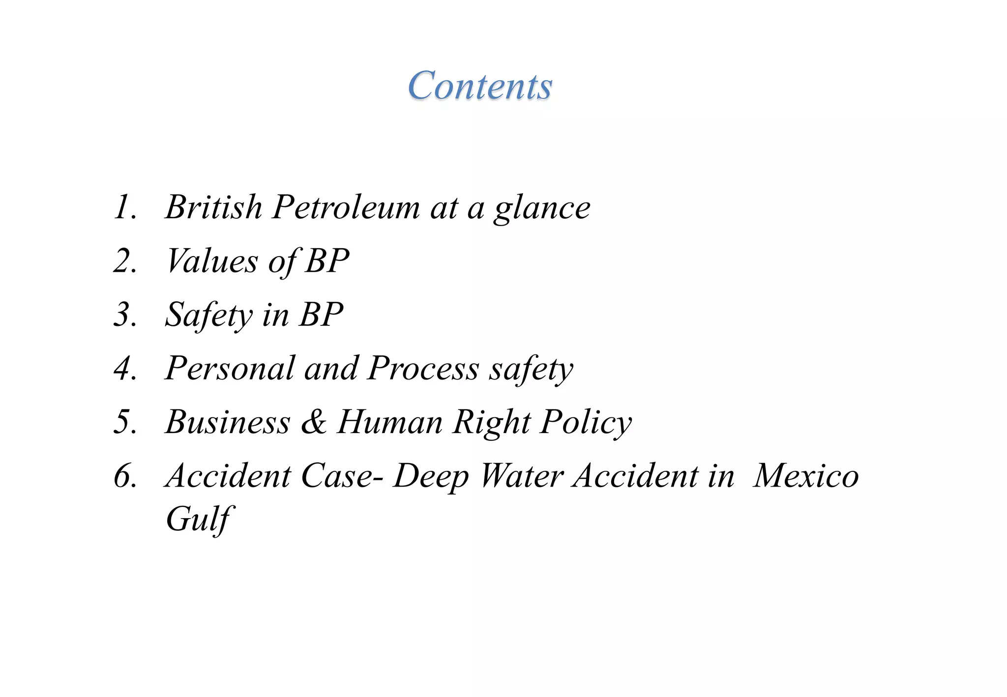 Contents
1. British Petroleum at a glance
2. Values of BP
3. Safety in BP
4. Personal and Process safety
5. Business & Human Right Policy
6. Accident Case- Deep Water Accident in Mexico
Gulf
 