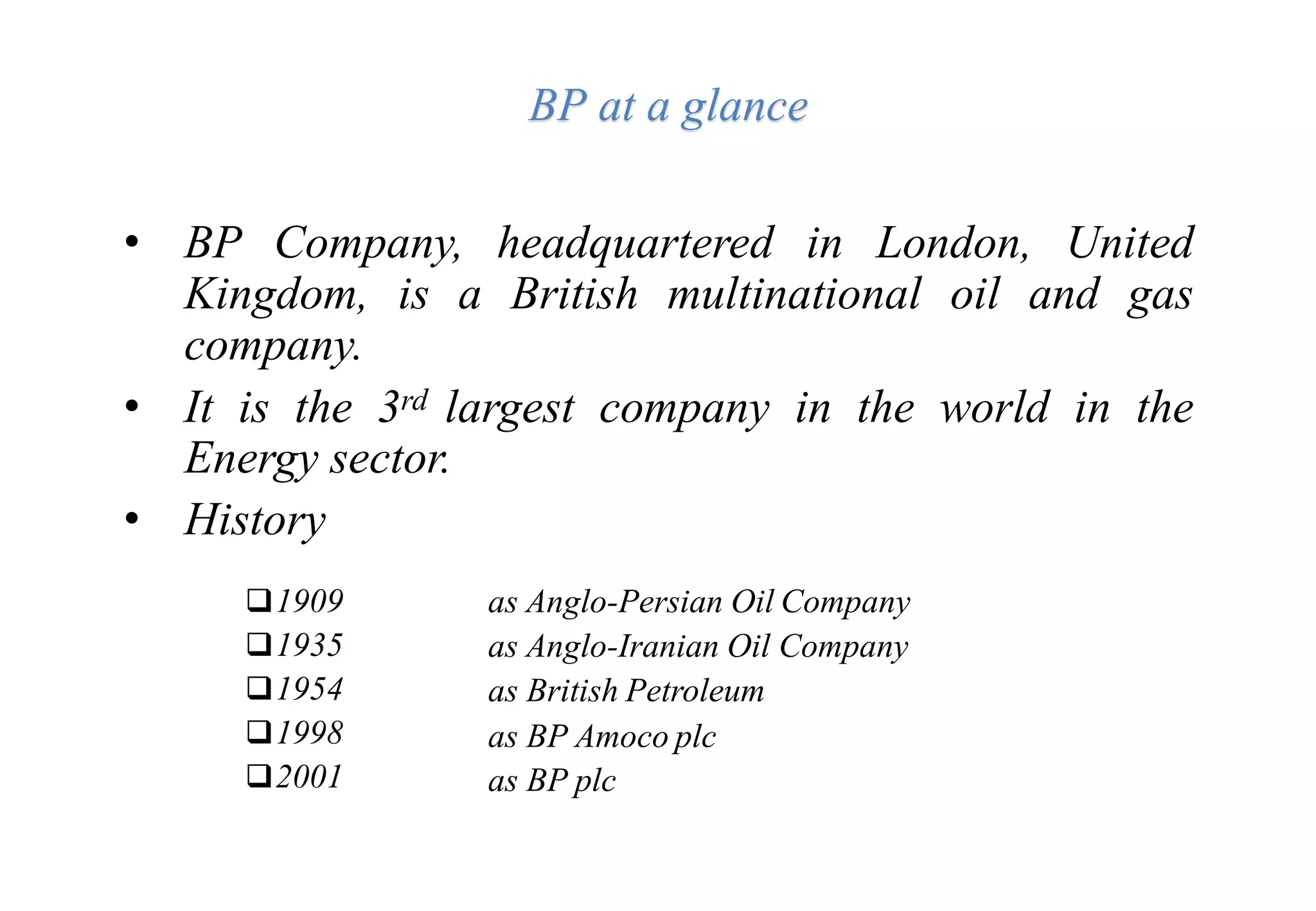 BP at a glance
• BP Company, headquartered in London, United
Kingdom, is a British multinational oil and gas
company.
• It is the 3rd largest company in the world in the
Energy sector.
• History
1909
1935
1954
1998
2001
as Anglo-Persian Oil Company
as Anglo-Iranian Oil Company
as British Petroleum
as BP Amoco plc
as BP plc
 