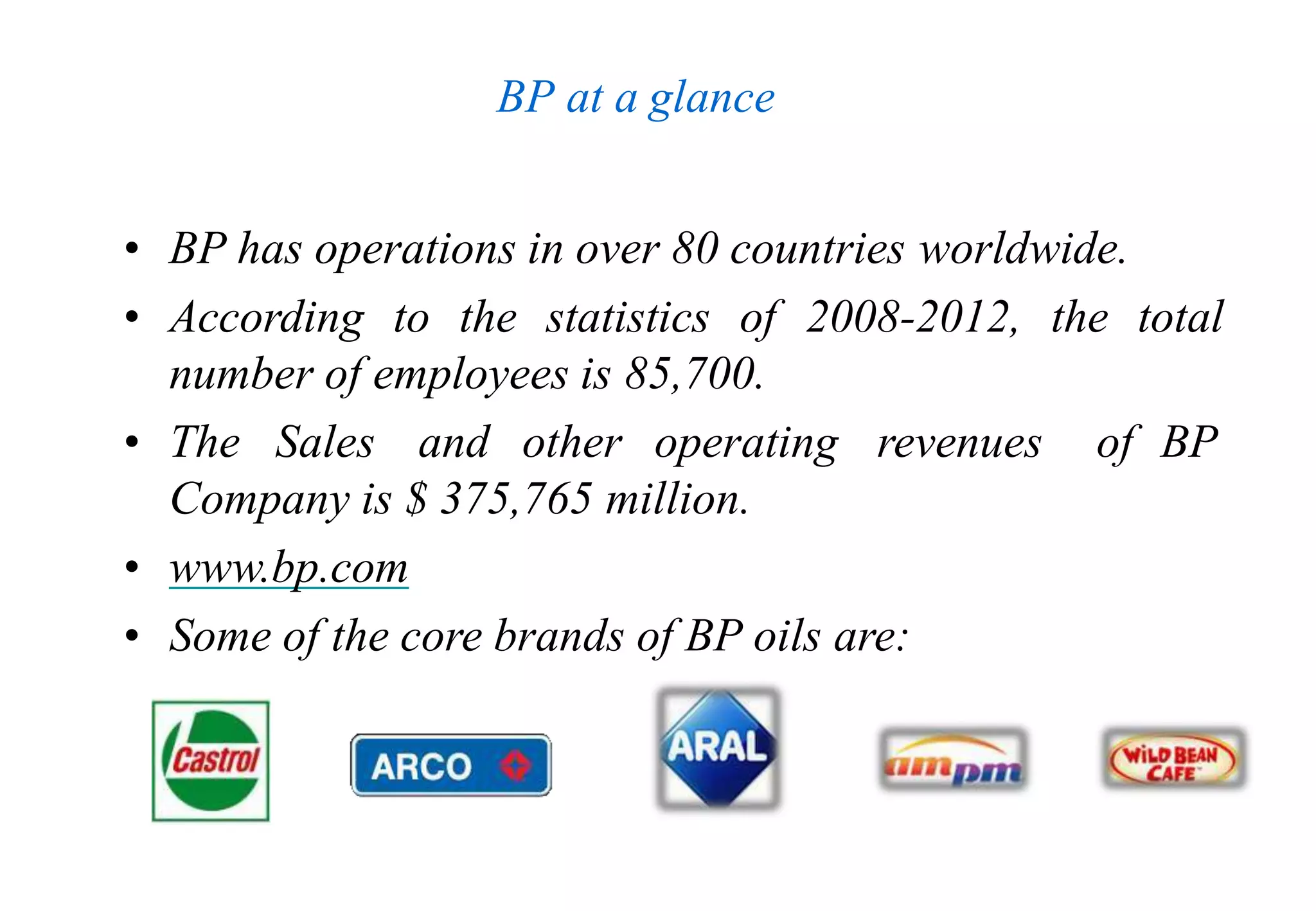 BP at a glance
• BP has operations in over 80 countries worldwide.
• According to the statistics of 2008-2012, the total
number of employees is 85,700.
• The Sales and other operating revenues of BP
Company is $ 375,765 million.
• www.bp.com
• Some of the core brands of BP oils are:
 