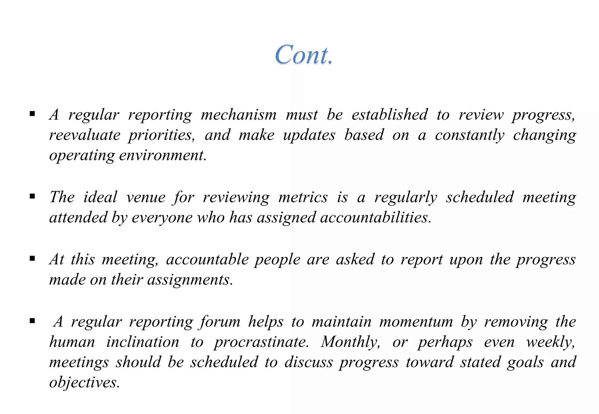  A regular reporting mechanism must be established to review progress,
reevaluate priorities, and make updates based on a constantly changing
operating environment.
 The ideal venue for reviewing metrics is a regularly scheduled meeting
attended by everyone who has assigned accountabilities.
 At this meeting, accountable people are asked to report upon the progress
made on their assignments.
 A regular reporting forum helps to maintain momentum by removing the
human inclination to procrastinate. Monthly, or perhaps even weekly,
meetings should be scheduled to discuss progress toward stated goals and
objectives.
Cont.
 