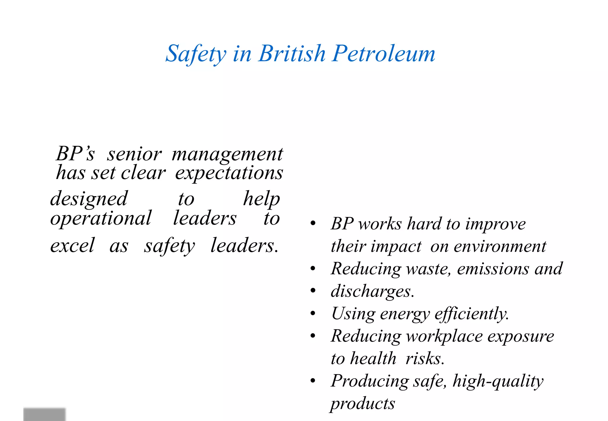Safety in British Petroleum
operational leaders to
excel as safety leaders.
Safety is at the heart of everything we do, driven by
our leadership and applied through our operating
management system
BP’s senior management
has set clear expectations
• BP works hard to improve
their impact on environment
• Reducing waste, emissions and
• discharges.
• Using energy efficiently.
• Reducing workplace exposure
to health risks.
• Producing safe, high-quality
products
designed to help
 