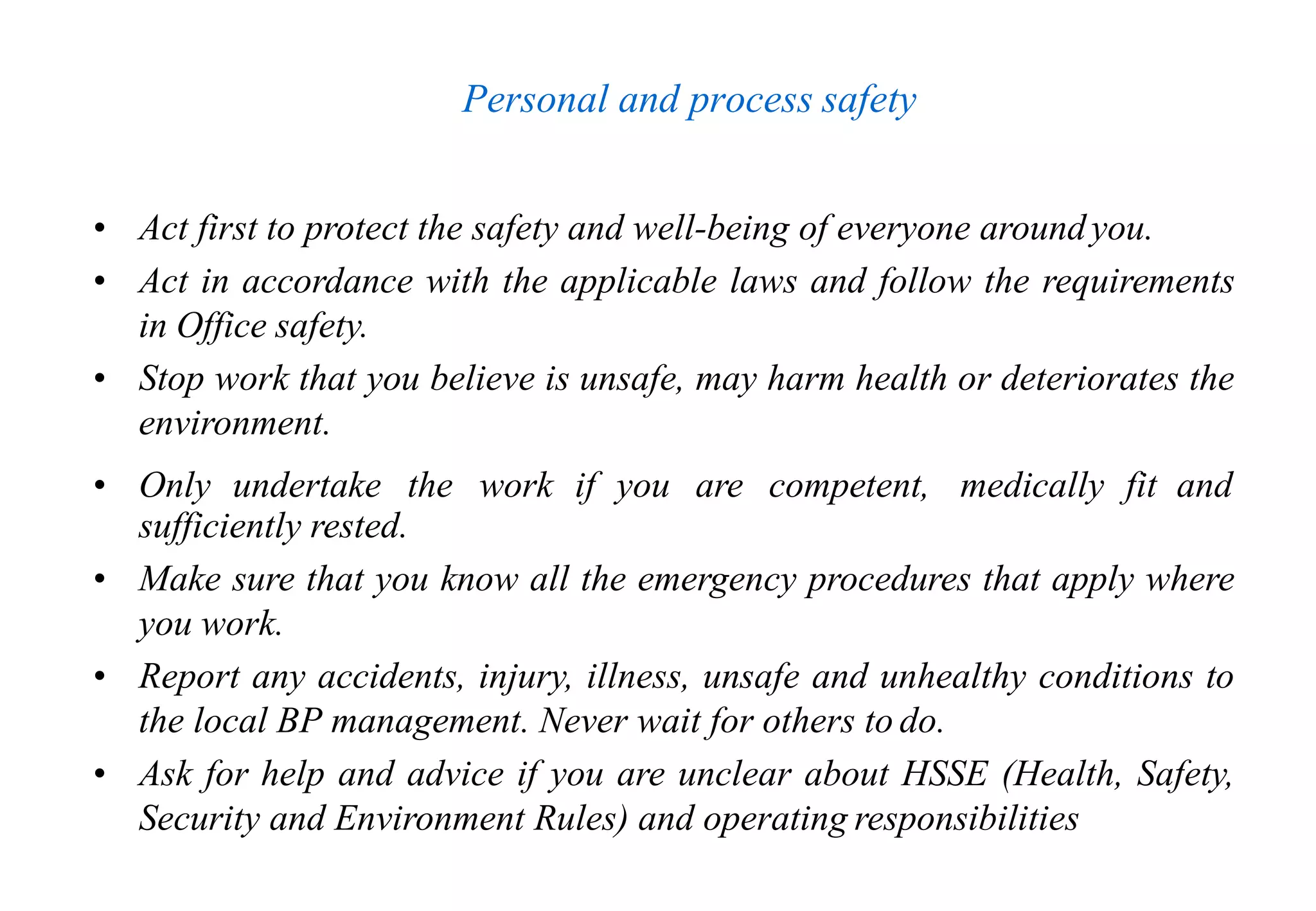Personal and process safety
• Act first to protect the safety and well-being of everyone aroundyou.
• Act in accordance with the applicable laws and follow the requirements
in Office safety.
• Stop work that you believe is unsafe, may harm health or deteriorates the
environment.
• Only undertake the work if you are competent, medically fit and
sufficiently rested.
• Make sure that you know all the emergency procedures that apply where
you work.
• Report any accidents, injury, illness, unsafe and unhealthy conditions to
the local BP management. Never wait for others to do.
• Ask for help and advice if you are unclear about HSSE (Health, Safety,
Security and Environment Rules) and operating responsibilities
 
