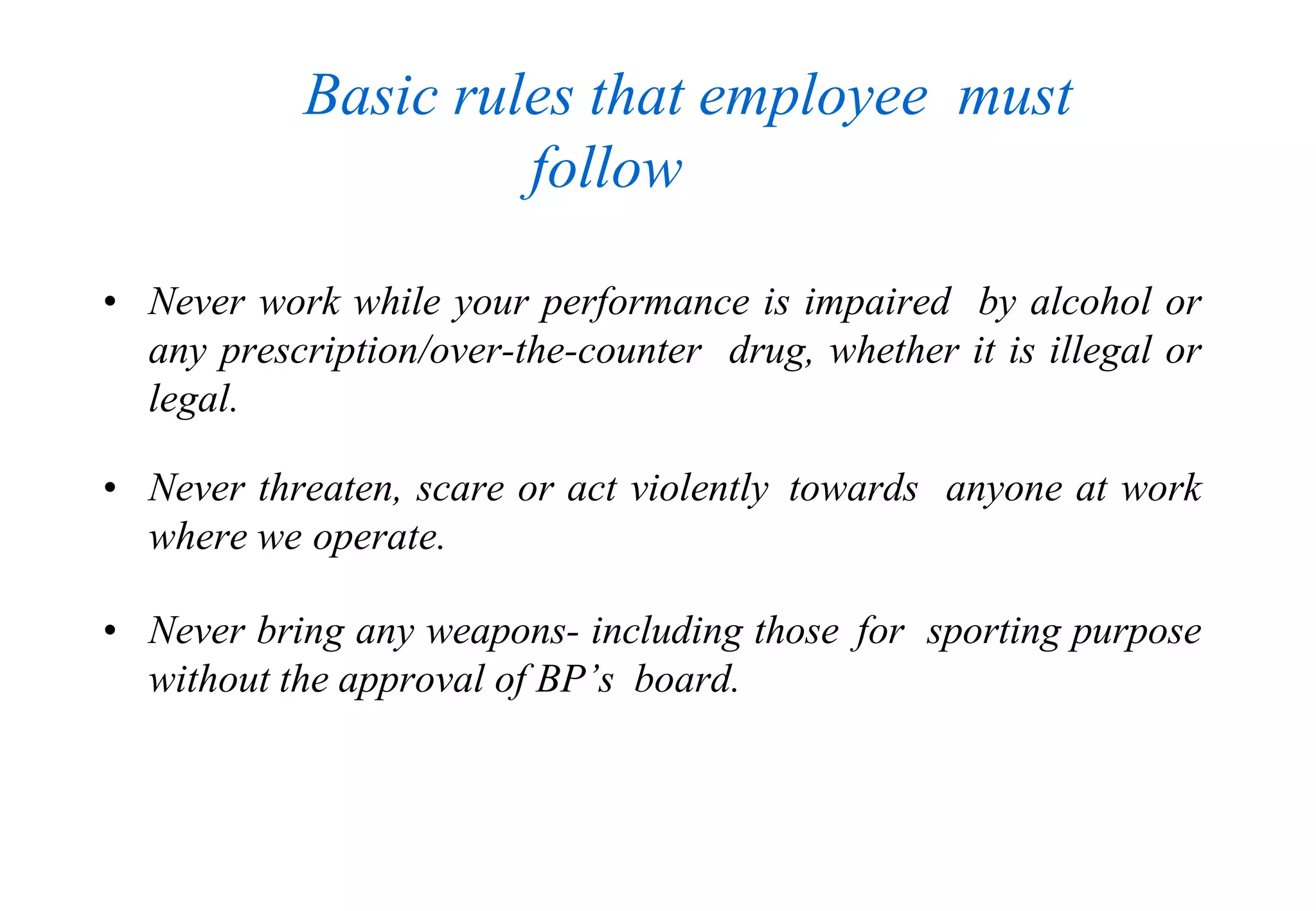 • Never work while your performance is impaired by alcohol or
any prescription/over-the-counter drug, whether it is illegal or
legal.
• Never threaten, scare or act violently towards anyone at work
where we operate.
• Never bring any weapons- including those for sporting purpose
without the approval of BP’s board.
Basic rules that employee must
follow
 