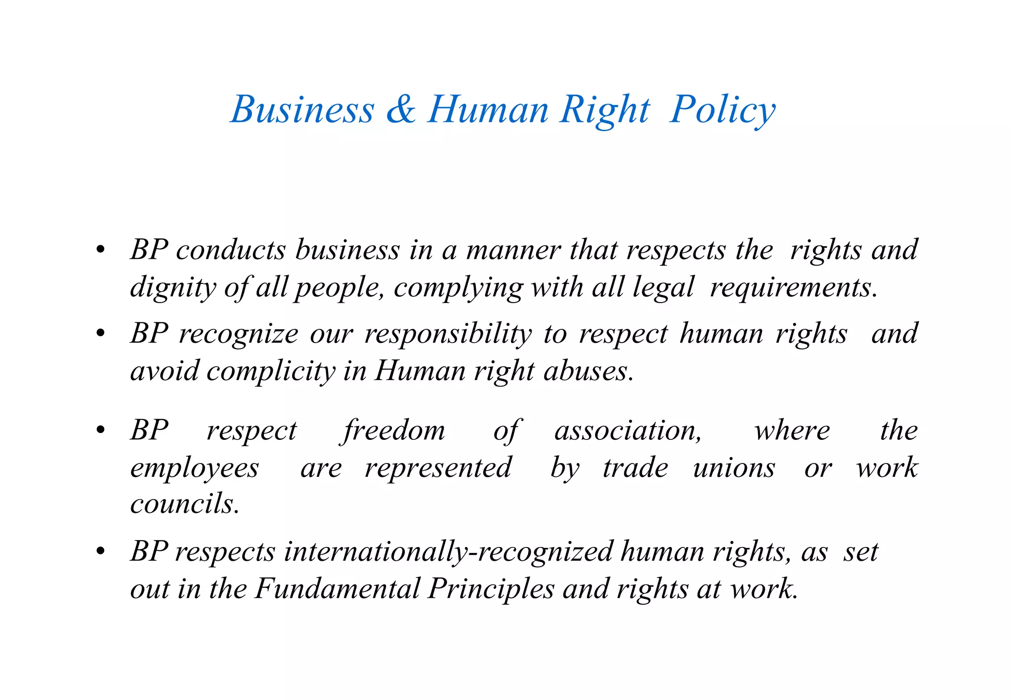 Business & Human Right Policy
• BP conducts business in a manner that respects the rights and
dignity of all people, complying with all legal requirements.
• BP recognize our responsibility to respect human rights and
avoid complicity in Human right abuses.
• BP respect freedom of association, where the
employees are represented by trade unions or work
councils.
• BP respects internationally-recognized human rights, as set
out in the Fundamental Principles and rights at work.
 